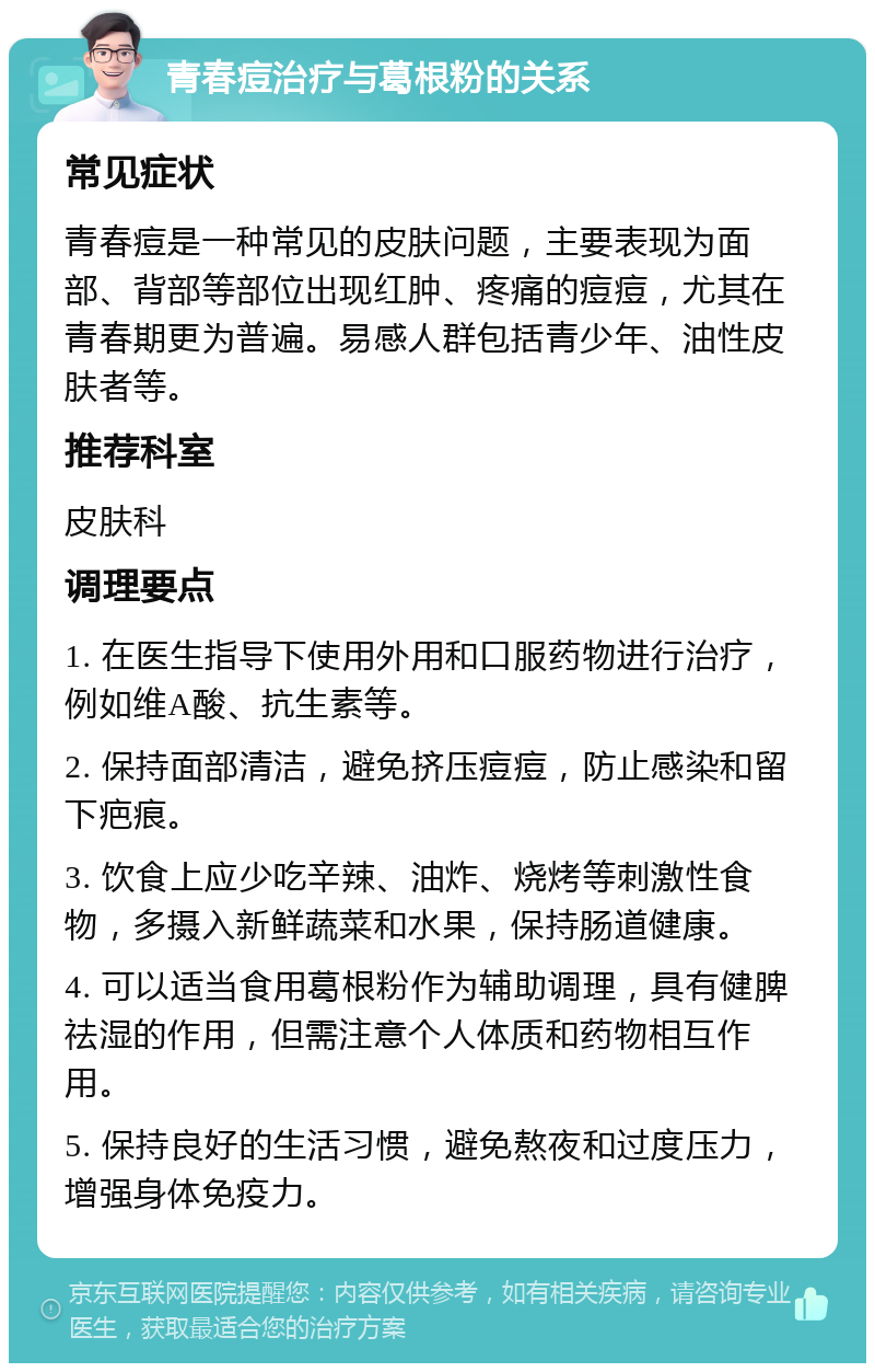 青春痘治疗与葛根粉的关系 常见症状 青春痘是一种常见的皮肤问题，主要表现为面部、背部等部位出现红肿、疼痛的痘痘，尤其在青春期更为普遍。易感人群包括青少年、油性皮肤者等。 推荐科室 皮肤科 调理要点 1. 在医生指导下使用外用和口服药物进行治疗，例如维A酸、抗生素等。 2. 保持面部清洁，避免挤压痘痘，防止感染和留下疤痕。 3. 饮食上应少吃辛辣、油炸、烧烤等刺激性食物，多摄入新鲜蔬菜和水果，保持肠道健康。 4. 可以适当食用葛根粉作为辅助调理，具有健脾祛湿的作用，但需注意个人体质和药物相互作用。 5. 保持良好的生活习惯，避免熬夜和过度压力，增强身体免疫力。