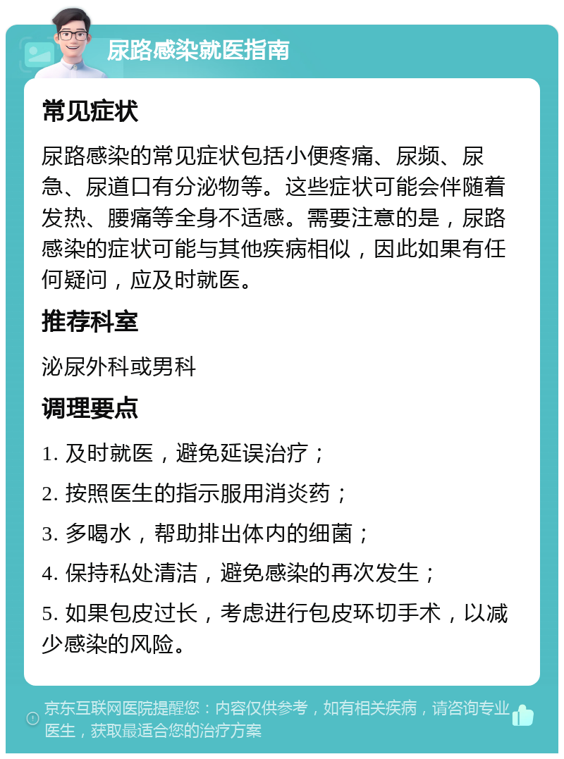 尿路感染就医指南 常见症状 尿路感染的常见症状包括小便疼痛、尿频、尿急、尿道口有分泌物等。这些症状可能会伴随着发热、腰痛等全身不适感。需要注意的是，尿路感染的症状可能与其他疾病相似，因此如果有任何疑问，应及时就医。 推荐科室 泌尿外科或男科 调理要点 1. 及时就医，避免延误治疗； 2. 按照医生的指示服用消炎药； 3. 多喝水，帮助排出体内的细菌； 4. 保持私处清洁，避免感染的再次发生； 5. 如果包皮过长，考虑进行包皮环切手术，以减少感染的风险。