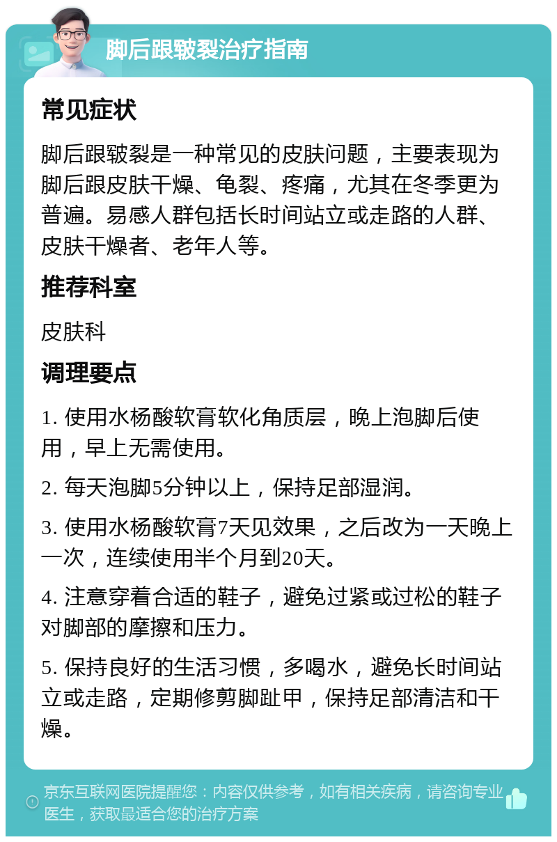 脚后跟皲裂治疗指南 常见症状 脚后跟皲裂是一种常见的皮肤问题，主要表现为脚后跟皮肤干燥、龟裂、疼痛，尤其在冬季更为普遍。易感人群包括长时间站立或走路的人群、皮肤干燥者、老年人等。 推荐科室 皮肤科 调理要点 1. 使用水杨酸软膏软化角质层，晚上泡脚后使用，早上无需使用。 2. 每天泡脚5分钟以上，保持足部湿润。 3. 使用水杨酸软膏7天见效果，之后改为一天晚上一次，连续使用半个月到20天。 4. 注意穿着合适的鞋子，避免过紧或过松的鞋子对脚部的摩擦和压力。 5. 保持良好的生活习惯，多喝水，避免长时间站立或走路，定期修剪脚趾甲，保持足部清洁和干燥。