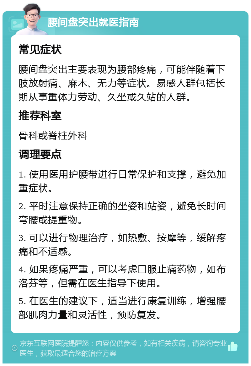 腰间盘突出就医指南 常见症状 腰间盘突出主要表现为腰部疼痛，可能伴随着下肢放射痛、麻木、无力等症状。易感人群包括长期从事重体力劳动、久坐或久站的人群。 推荐科室 骨科或脊柱外科 调理要点 1. 使用医用护腰带进行日常保护和支撑，避免加重症状。 2. 平时注意保持正确的坐姿和站姿，避免长时间弯腰或提重物。 3. 可以进行物理治疗，如热敷、按摩等，缓解疼痛和不适感。 4. 如果疼痛严重，可以考虑口服止痛药物，如布洛芬等，但需在医生指导下使用。 5. 在医生的建议下，适当进行康复训练，增强腰部肌肉力量和灵活性，预防复发。