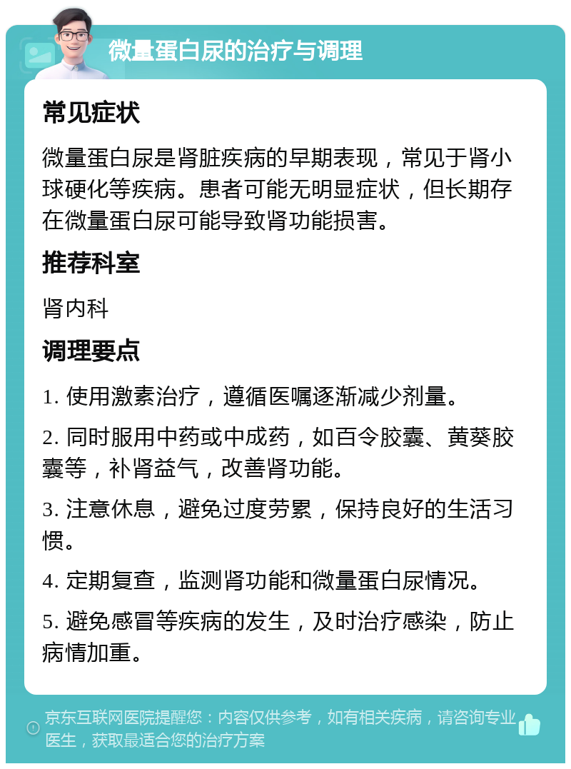 微量蛋白尿的治疗与调理 常见症状 微量蛋白尿是肾脏疾病的早期表现，常见于肾小球硬化等疾病。患者可能无明显症状，但长期存在微量蛋白尿可能导致肾功能损害。 推荐科室 肾内科 调理要点 1. 使用激素治疗，遵循医嘱逐渐减少剂量。 2. 同时服用中药或中成药，如百令胶囊、黄葵胶囊等，补肾益气，改善肾功能。 3. 注意休息，避免过度劳累，保持良好的生活习惯。 4. 定期复查，监测肾功能和微量蛋白尿情况。 5. 避免感冒等疾病的发生，及时治疗感染，防止病情加重。