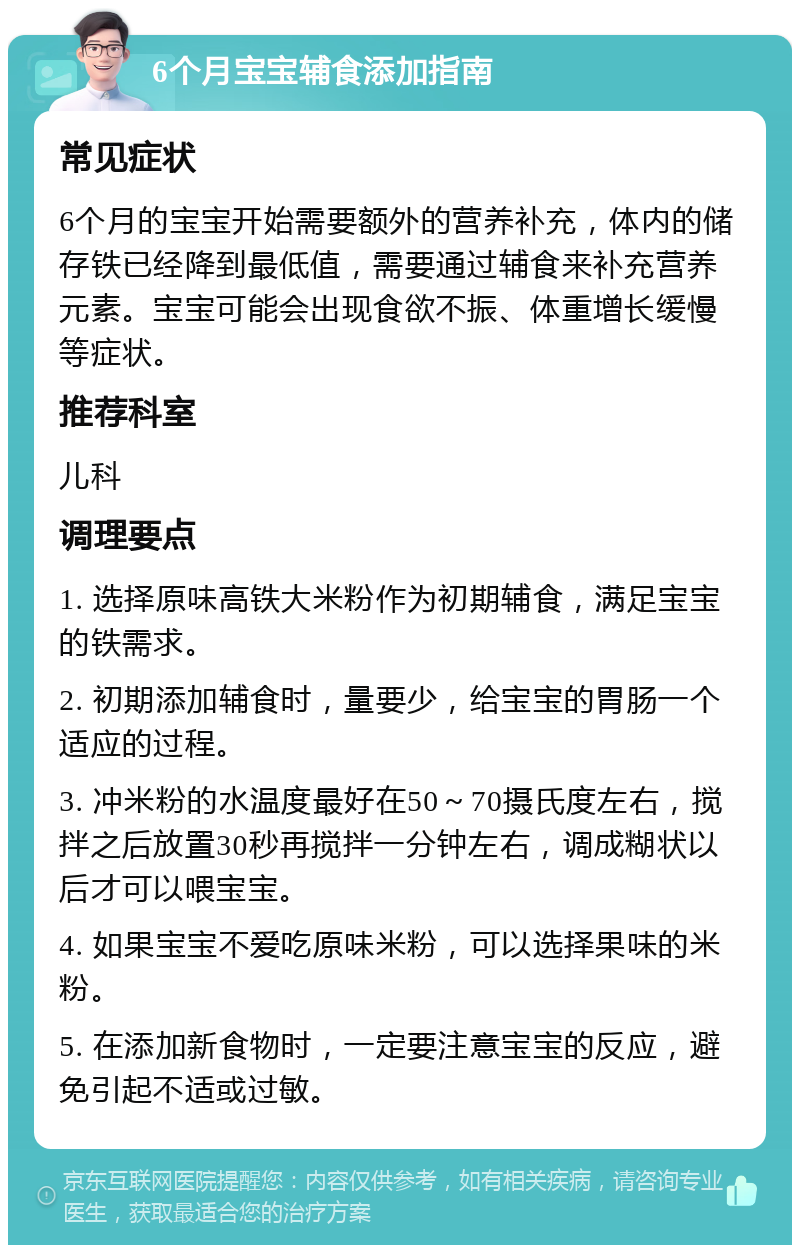 6个月宝宝辅食添加指南 常见症状 6个月的宝宝开始需要额外的营养补充，体内的储存铁已经降到最低值，需要通过辅食来补充营养元素。宝宝可能会出现食欲不振、体重增长缓慢等症状。 推荐科室 儿科 调理要点 1. 选择原味高铁大米粉作为初期辅食，满足宝宝的铁需求。 2. 初期添加辅食时，量要少，给宝宝的胃肠一个适应的过程。 3. 冲米粉的水温度最好在50～70摄氏度左右，搅拌之后放置30秒再搅拌一分钟左右，调成糊状以后才可以喂宝宝。 4. 如果宝宝不爱吃原味米粉，可以选择果味的米粉。 5. 在添加新食物时，一定要注意宝宝的反应，避免引起不适或过敏。