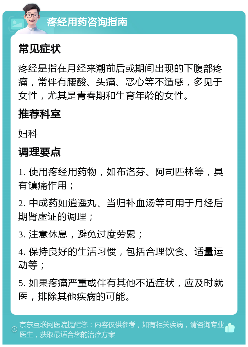 疼经用药咨询指南 常见症状 疼经是指在月经来潮前后或期间出现的下腹部疼痛，常伴有腰酸、头痛、恶心等不适感，多见于女性，尤其是青春期和生育年龄的女性。 推荐科室 妇科 调理要点 1. 使用疼经用药物，如布洛芬、阿司匹林等，具有镇痛作用； 2. 中成药如逍遥丸、当归补血汤等可用于月经后期肾虚证的调理； 3. 注意休息，避免过度劳累； 4. 保持良好的生活习惯，包括合理饮食、适量运动等； 5. 如果疼痛严重或伴有其他不适症状，应及时就医，排除其他疾病的可能。