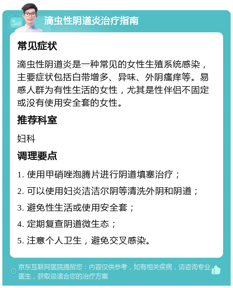 滴虫性阴道炎治疗指南 常见症状 滴虫性阴道炎是一种常见的女性生殖系统感染，主要症状包括白带增多、异味、外阴瘙痒等。易感人群为有性生活的女性，尤其是性伴侣不固定或没有使用安全套的女性。 推荐科室 妇科 调理要点 1. 使用甲硝唑泡腾片进行阴道填塞治疗； 2. 可以使用妇炎洁洁尔阴等清洗外阴和阴道； 3. 避免性生活或使用安全套； 4. 定期复查阴道微生态； 5. 注意个人卫生，避免交叉感染。