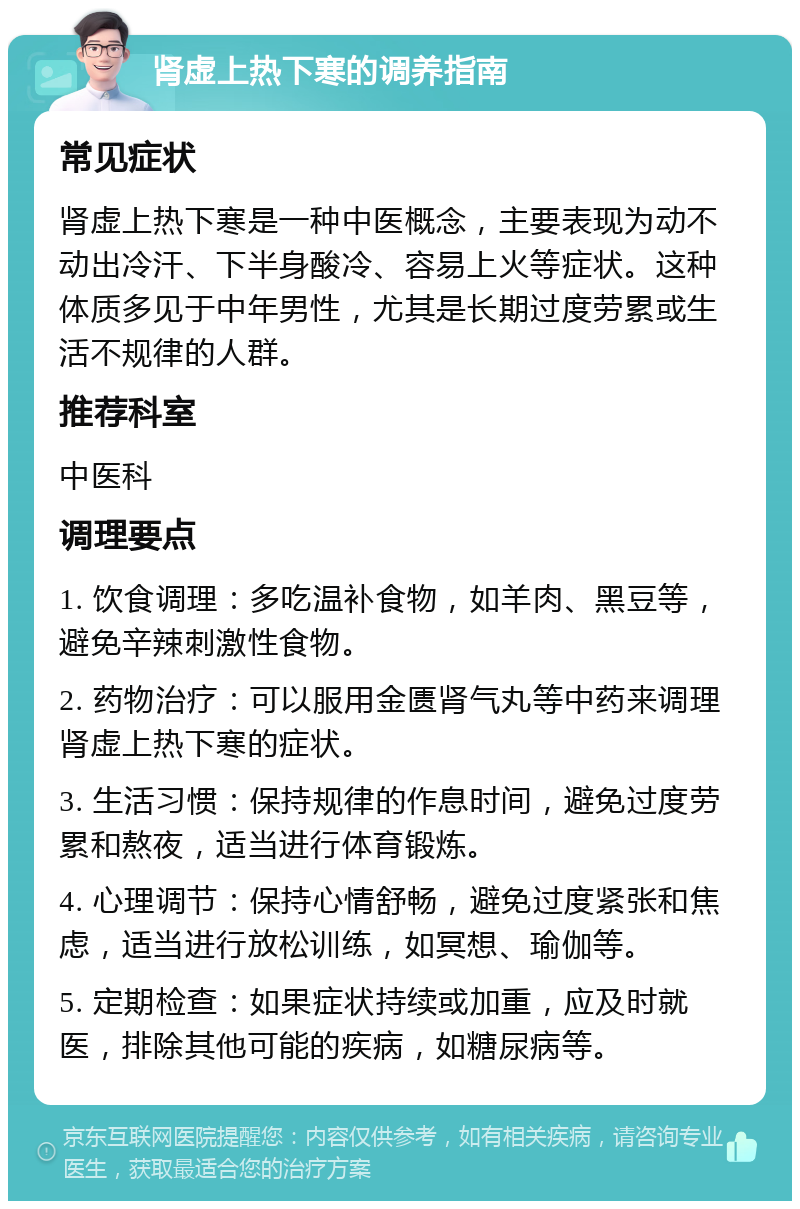 肾虚上热下寒的调养指南 常见症状 肾虚上热下寒是一种中医概念，主要表现为动不动出冷汗、下半身酸冷、容易上火等症状。这种体质多见于中年男性，尤其是长期过度劳累或生活不规律的人群。 推荐科室 中医科 调理要点 1. 饮食调理：多吃温补食物，如羊肉、黑豆等，避免辛辣刺激性食物。 2. 药物治疗：可以服用金匮肾气丸等中药来调理肾虚上热下寒的症状。 3. 生活习惯：保持规律的作息时间，避免过度劳累和熬夜，适当进行体育锻炼。 4. 心理调节：保持心情舒畅，避免过度紧张和焦虑，适当进行放松训练，如冥想、瑜伽等。 5. 定期检查：如果症状持续或加重，应及时就医，排除其他可能的疾病，如糖尿病等。