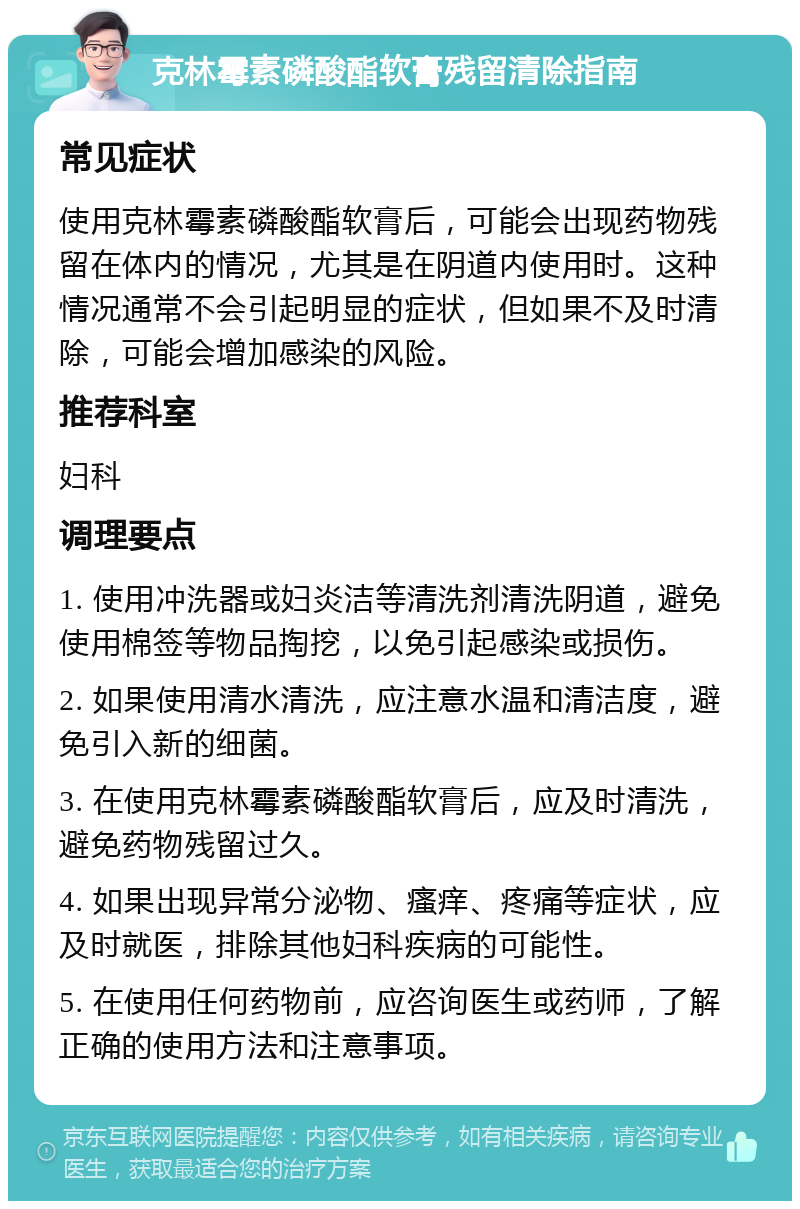 克林霉素磷酸酯软膏残留清除指南 常见症状 使用克林霉素磷酸酯软膏后，可能会出现药物残留在体内的情况，尤其是在阴道内使用时。这种情况通常不会引起明显的症状，但如果不及时清除，可能会增加感染的风险。 推荐科室 妇科 调理要点 1. 使用冲洗器或妇炎洁等清洗剂清洗阴道，避免使用棉签等物品掏挖，以免引起感染或损伤。 2. 如果使用清水清洗，应注意水温和清洁度，避免引入新的细菌。 3. 在使用克林霉素磷酸酯软膏后，应及时清洗，避免药物残留过久。 4. 如果出现异常分泌物、瘙痒、疼痛等症状，应及时就医，排除其他妇科疾病的可能性。 5. 在使用任何药物前，应咨询医生或药师，了解正确的使用方法和注意事项。