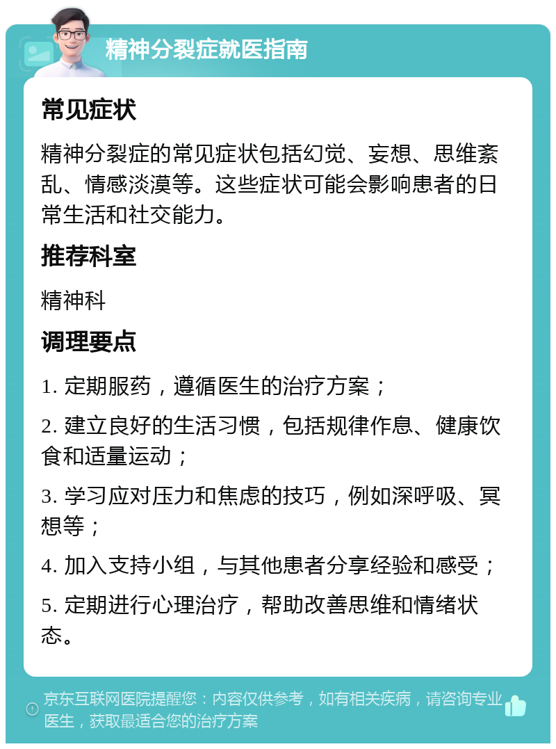 精神分裂症就医指南 常见症状 精神分裂症的常见症状包括幻觉、妄想、思维紊乱、情感淡漠等。这些症状可能会影响患者的日常生活和社交能力。 推荐科室 精神科 调理要点 1. 定期服药，遵循医生的治疗方案； 2. 建立良好的生活习惯，包括规律作息、健康饮食和适量运动； 3. 学习应对压力和焦虑的技巧，例如深呼吸、冥想等； 4. 加入支持小组，与其他患者分享经验和感受； 5. 定期进行心理治疗，帮助改善思维和情绪状态。