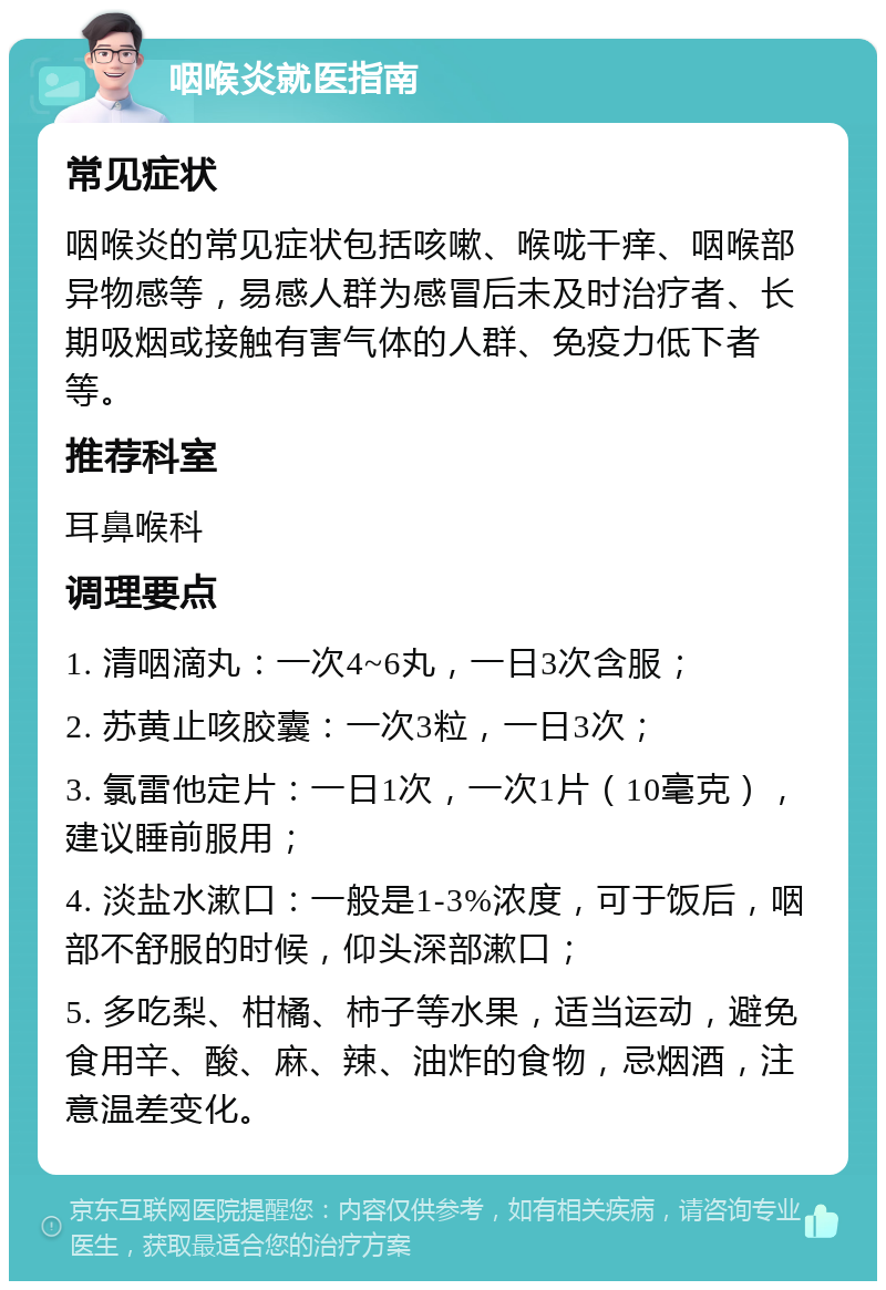 咽喉炎就医指南 常见症状 咽喉炎的常见症状包括咳嗽、喉咙干痒、咽喉部异物感等，易感人群为感冒后未及时治疗者、长期吸烟或接触有害气体的人群、免疫力低下者等。 推荐科室 耳鼻喉科 调理要点 1. 清咽滴丸：一次4~6丸，一日3次含服； 2. 苏黄止咳胶囊：一次3粒，一日3次； 3. 氯雷他定片：一日1次，一次1片（10毫克），建议睡前服用； 4. 淡盐水漱口：一般是1-3%浓度，可于饭后，咽部不舒服的时候，仰头深部漱口； 5. 多吃梨、柑橘、柿子等水果，适当运动，避免食用辛、酸、麻、辣、油炸的食物，忌烟酒，注意温差变化。