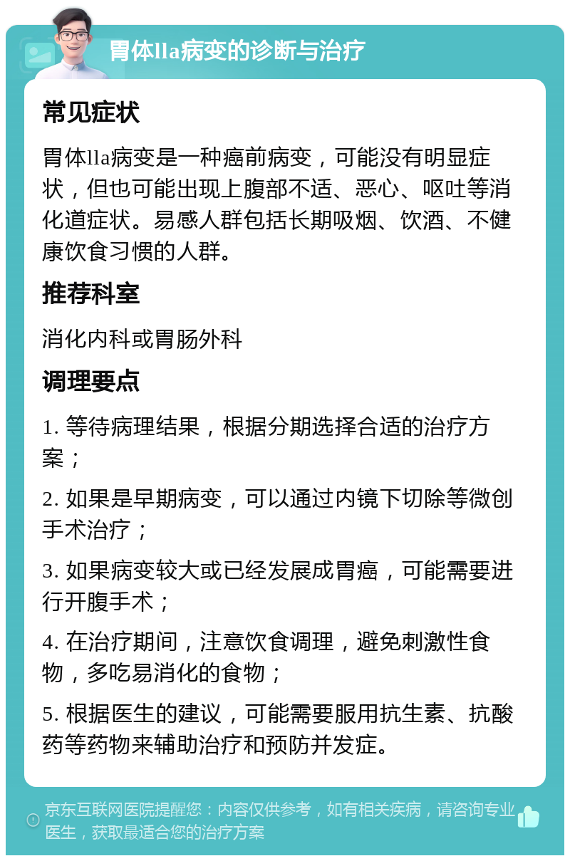 胃体lla病变的诊断与治疗 常见症状 胃体lla病变是一种癌前病变，可能没有明显症状，但也可能出现上腹部不适、恶心、呕吐等消化道症状。易感人群包括长期吸烟、饮酒、不健康饮食习惯的人群。 推荐科室 消化内科或胃肠外科 调理要点 1. 等待病理结果，根据分期选择合适的治疗方案； 2. 如果是早期病变，可以通过内镜下切除等微创手术治疗； 3. 如果病变较大或已经发展成胃癌，可能需要进行开腹手术； 4. 在治疗期间，注意饮食调理，避免刺激性食物，多吃易消化的食物； 5. 根据医生的建议，可能需要服用抗生素、抗酸药等药物来辅助治疗和预防并发症。