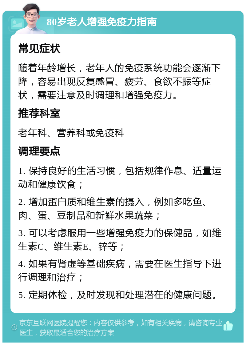 80岁老人增强免疫力指南 常见症状 随着年龄增长，老年人的免疫系统功能会逐渐下降，容易出现反复感冒、疲劳、食欲不振等症状，需要注意及时调理和增强免疫力。 推荐科室 老年科、营养科或免疫科 调理要点 1. 保持良好的生活习惯，包括规律作息、适量运动和健康饮食； 2. 增加蛋白质和维生素的摄入，例如多吃鱼、肉、蛋、豆制品和新鲜水果蔬菜； 3. 可以考虑服用一些增强免疫力的保健品，如维生素C、维生素E、锌等； 4. 如果有肾虚等基础疾病，需要在医生指导下进行调理和治疗； 5. 定期体检，及时发现和处理潜在的健康问题。