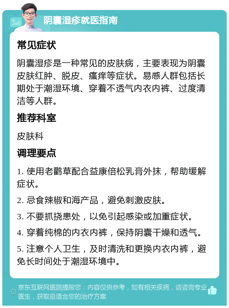 阴囊湿疹就医指南 常见症状 阴囊湿疹是一种常见的皮肤病，主要表现为阴囊皮肤红肿、脱皮、瘙痒等症状。易感人群包括长期处于潮湿环境、穿着不透气内衣内裤、过度清洁等人群。 推荐科室 皮肤科 调理要点 1. 使用老鹳草配合益康倍松乳膏外抹，帮助缓解症状。 2. 忌食辣椒和海产品，避免刺激皮肤。 3. 不要抓挠患处，以免引起感染或加重症状。 4. 穿着纯棉的内衣内裤，保持阴囊干燥和透气。 5. 注意个人卫生，及时清洗和更换内衣内裤，避免长时间处于潮湿环境中。