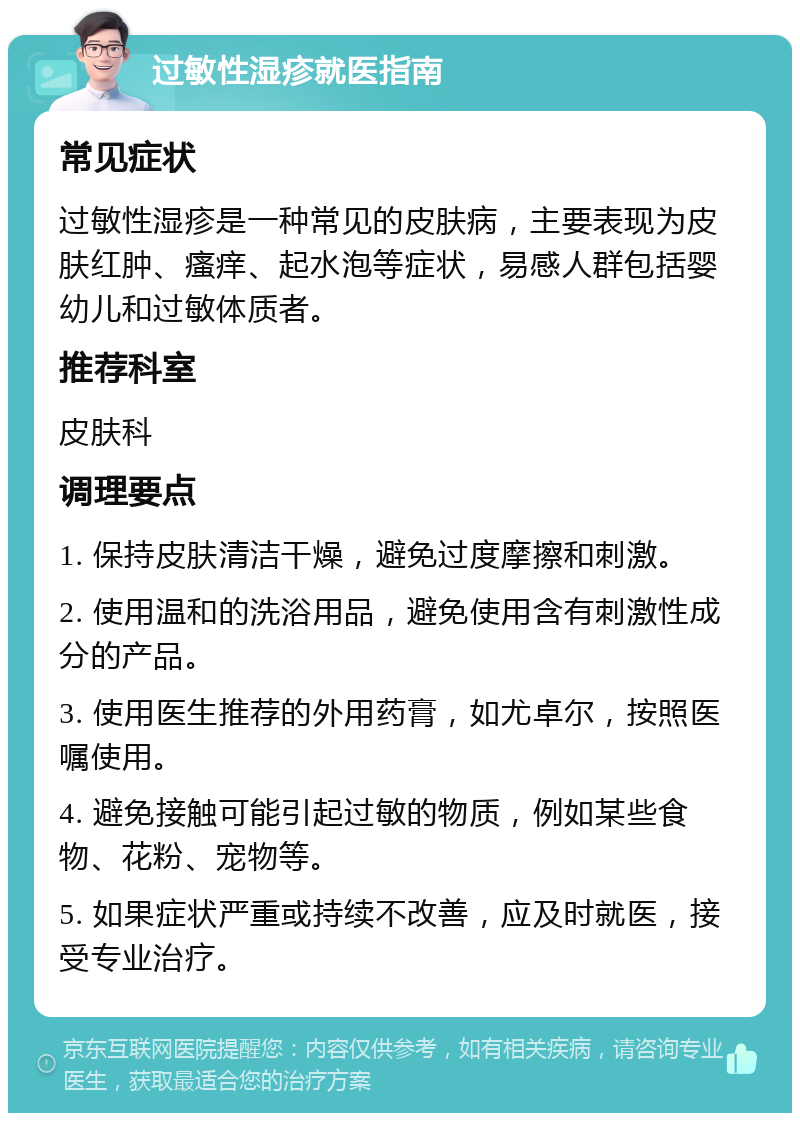 过敏性湿疹就医指南 常见症状 过敏性湿疹是一种常见的皮肤病，主要表现为皮肤红肿、瘙痒、起水泡等症状，易感人群包括婴幼儿和过敏体质者。 推荐科室 皮肤科 调理要点 1. 保持皮肤清洁干燥，避免过度摩擦和刺激。 2. 使用温和的洗浴用品，避免使用含有刺激性成分的产品。 3. 使用医生推荐的外用药膏，如尤卓尔，按照医嘱使用。 4. 避免接触可能引起过敏的物质，例如某些食物、花粉、宠物等。 5. 如果症状严重或持续不改善，应及时就医，接受专业治疗。