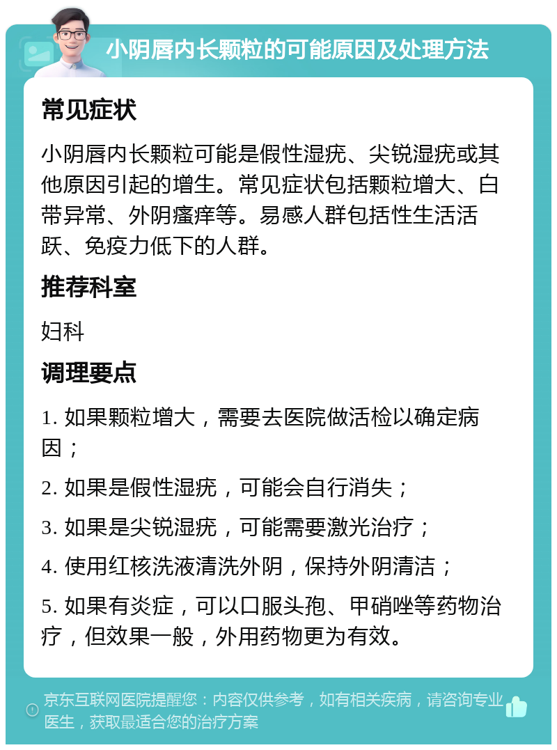 小阴唇内长颗粒的可能原因及处理方法 常见症状 小阴唇内长颗粒可能是假性湿疣、尖锐湿疣或其他原因引起的增生。常见症状包括颗粒增大、白带异常、外阴瘙痒等。易感人群包括性生活活跃、免疫力低下的人群。 推荐科室 妇科 调理要点 1. 如果颗粒增大，需要去医院做活检以确定病因； 2. 如果是假性湿疣，可能会自行消失； 3. 如果是尖锐湿疣，可能需要激光治疗； 4. 使用红核洗液清洗外阴，保持外阴清洁； 5. 如果有炎症，可以口服头孢、甲硝唑等药物治疗，但效果一般，外用药物更为有效。