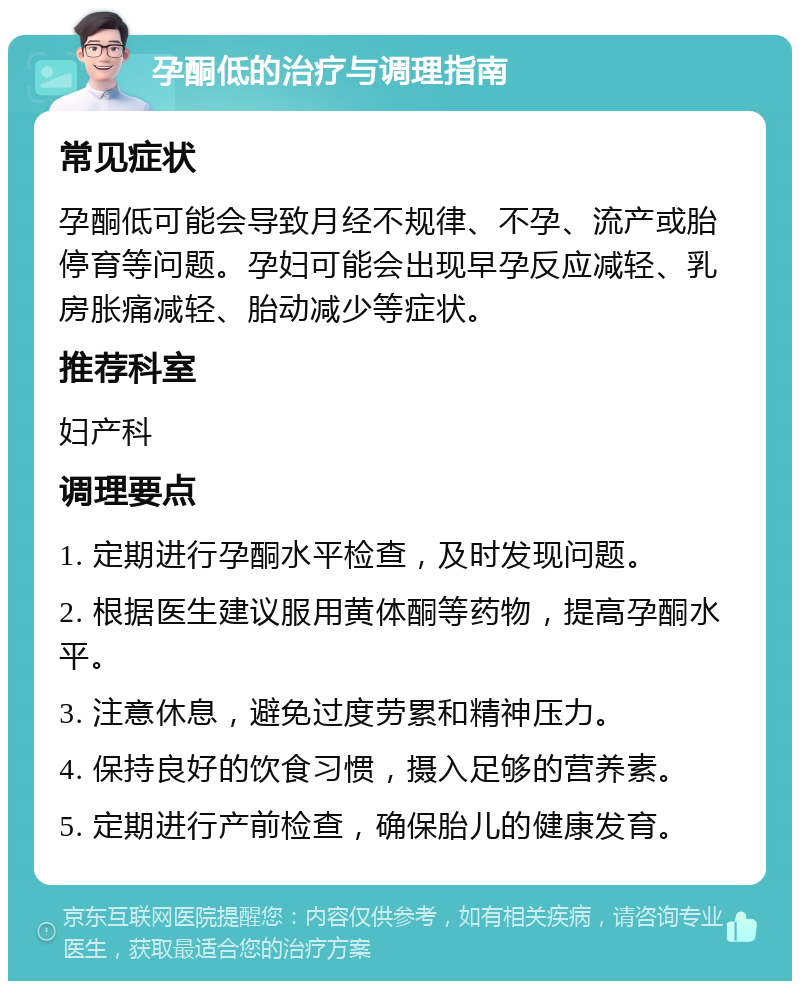 孕酮低的治疗与调理指南 常见症状 孕酮低可能会导致月经不规律、不孕、流产或胎停育等问题。孕妇可能会出现早孕反应减轻、乳房胀痛减轻、胎动减少等症状。 推荐科室 妇产科 调理要点 1. 定期进行孕酮水平检查，及时发现问题。 2. 根据医生建议服用黄体酮等药物，提高孕酮水平。 3. 注意休息，避免过度劳累和精神压力。 4. 保持良好的饮食习惯，摄入足够的营养素。 5. 定期进行产前检查，确保胎儿的健康发育。