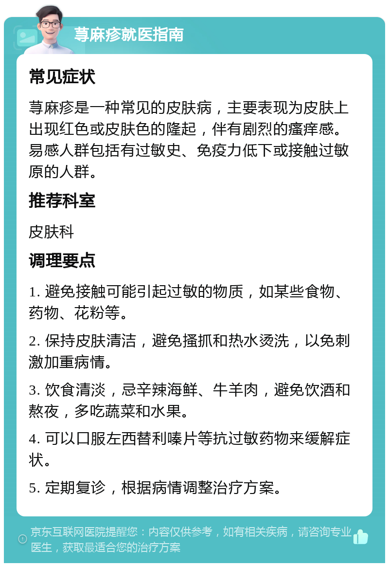 荨麻疹就医指南 常见症状 荨麻疹是一种常见的皮肤病，主要表现为皮肤上出现红色或皮肤色的隆起，伴有剧烈的瘙痒感。易感人群包括有过敏史、免疫力低下或接触过敏原的人群。 推荐科室 皮肤科 调理要点 1. 避免接触可能引起过敏的物质，如某些食物、药物、花粉等。 2. 保持皮肤清洁，避免搔抓和热水烫洗，以免刺激加重病情。 3. 饮食清淡，忌辛辣海鲜、牛羊肉，避免饮酒和熬夜，多吃蔬菜和水果。 4. 可以口服左西替利嗪片等抗过敏药物来缓解症状。 5. 定期复诊，根据病情调整治疗方案。