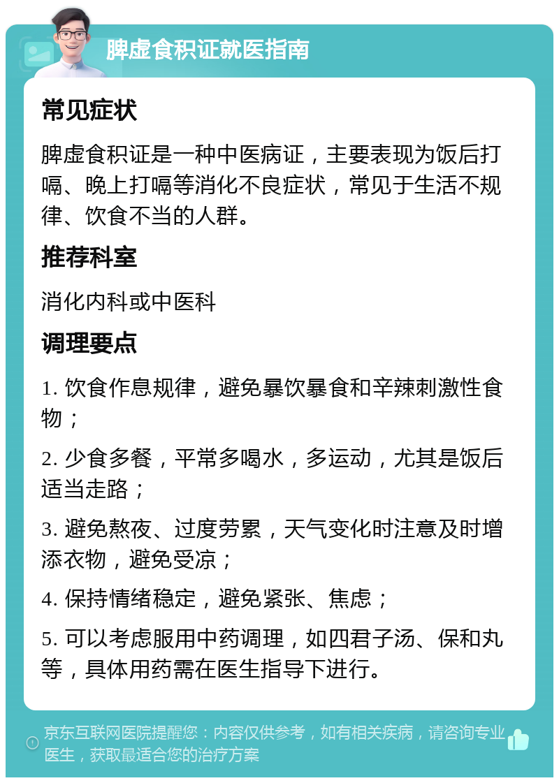 脾虚食积证就医指南 常见症状 脾虚食积证是一种中医病证，主要表现为饭后打嗝、晚上打嗝等消化不良症状，常见于生活不规律、饮食不当的人群。 推荐科室 消化内科或中医科 调理要点 1. 饮食作息规律，避免暴饮暴食和辛辣刺激性食物； 2. 少食多餐，平常多喝水，多运动，尤其是饭后适当走路； 3. 避免熬夜、过度劳累，天气变化时注意及时增添衣物，避免受凉； 4. 保持情绪稳定，避免紧张、焦虑； 5. 可以考虑服用中药调理，如四君子汤、保和丸等，具体用药需在医生指导下进行。