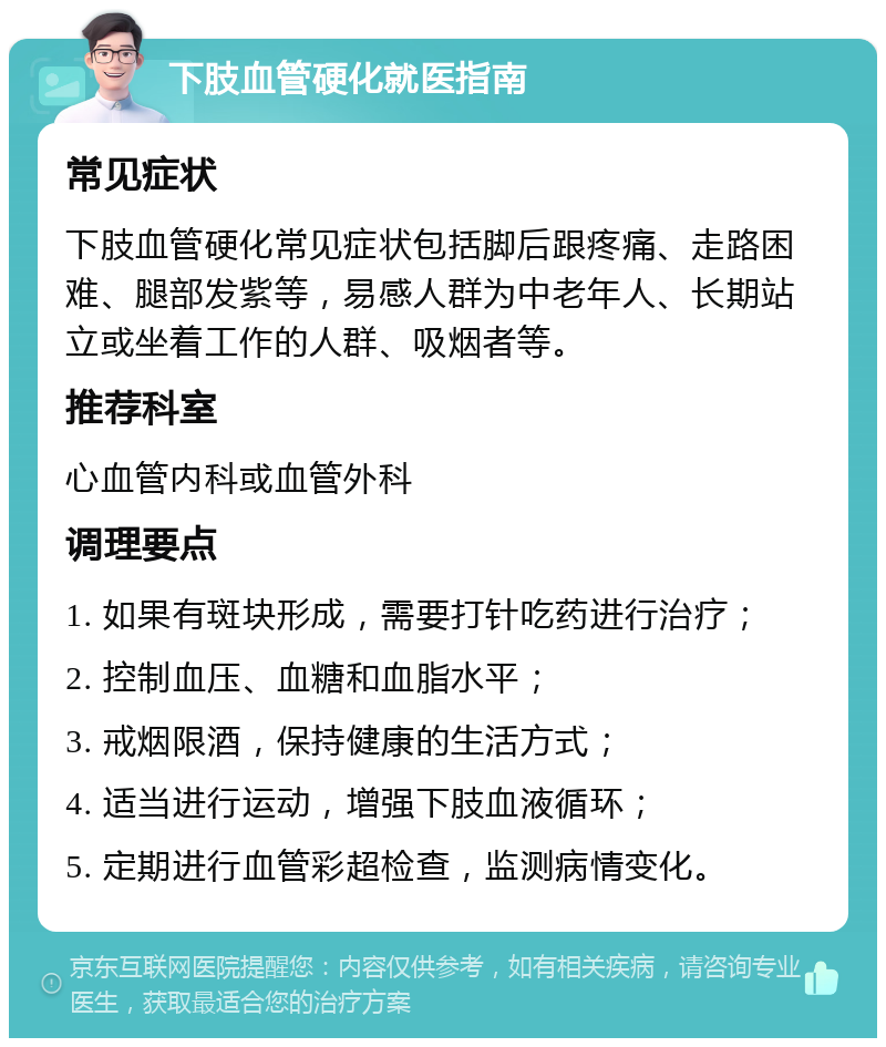 下肢血管硬化就医指南 常见症状 下肢血管硬化常见症状包括脚后跟疼痛、走路困难、腿部发紫等，易感人群为中老年人、长期站立或坐着工作的人群、吸烟者等。 推荐科室 心血管内科或血管外科 调理要点 1. 如果有斑块形成，需要打针吃药进行治疗； 2. 控制血压、血糖和血脂水平； 3. 戒烟限酒，保持健康的生活方式； 4. 适当进行运动，增强下肢血液循环； 5. 定期进行血管彩超检查，监测病情变化。