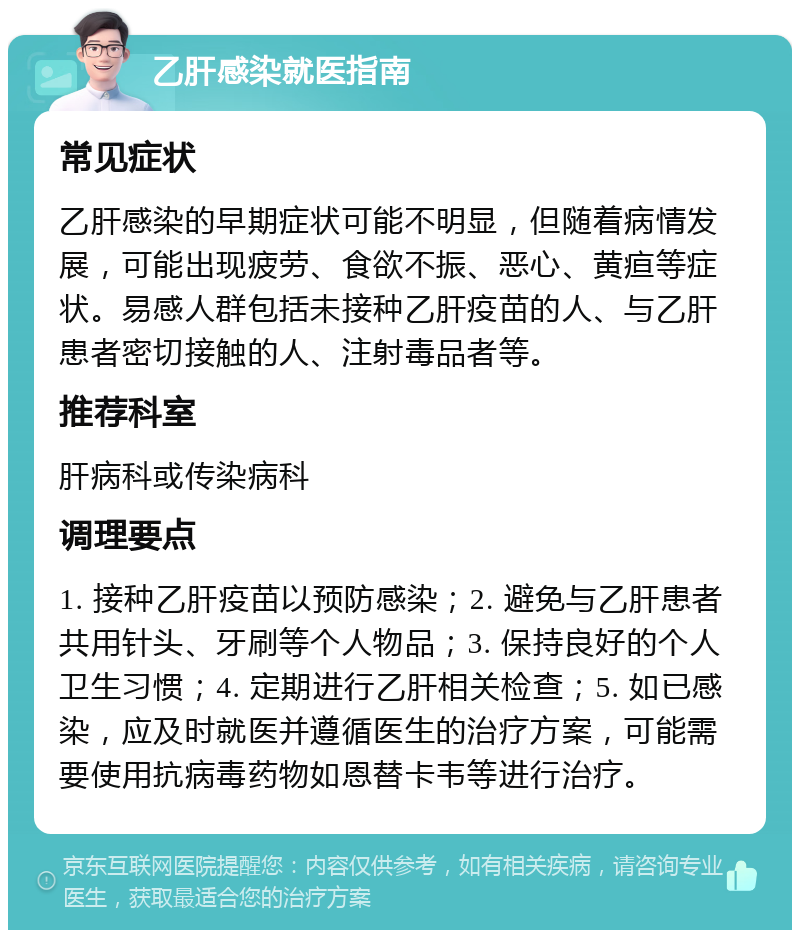 乙肝感染就医指南 常见症状 乙肝感染的早期症状可能不明显，但随着病情发展，可能出现疲劳、食欲不振、恶心、黄疸等症状。易感人群包括未接种乙肝疫苗的人、与乙肝患者密切接触的人、注射毒品者等。 推荐科室 肝病科或传染病科 调理要点 1. 接种乙肝疫苗以预防感染；2. 避免与乙肝患者共用针头、牙刷等个人物品；3. 保持良好的个人卫生习惯；4. 定期进行乙肝相关检查；5. 如已感染，应及时就医并遵循医生的治疗方案，可能需要使用抗病毒药物如恩替卡韦等进行治疗。