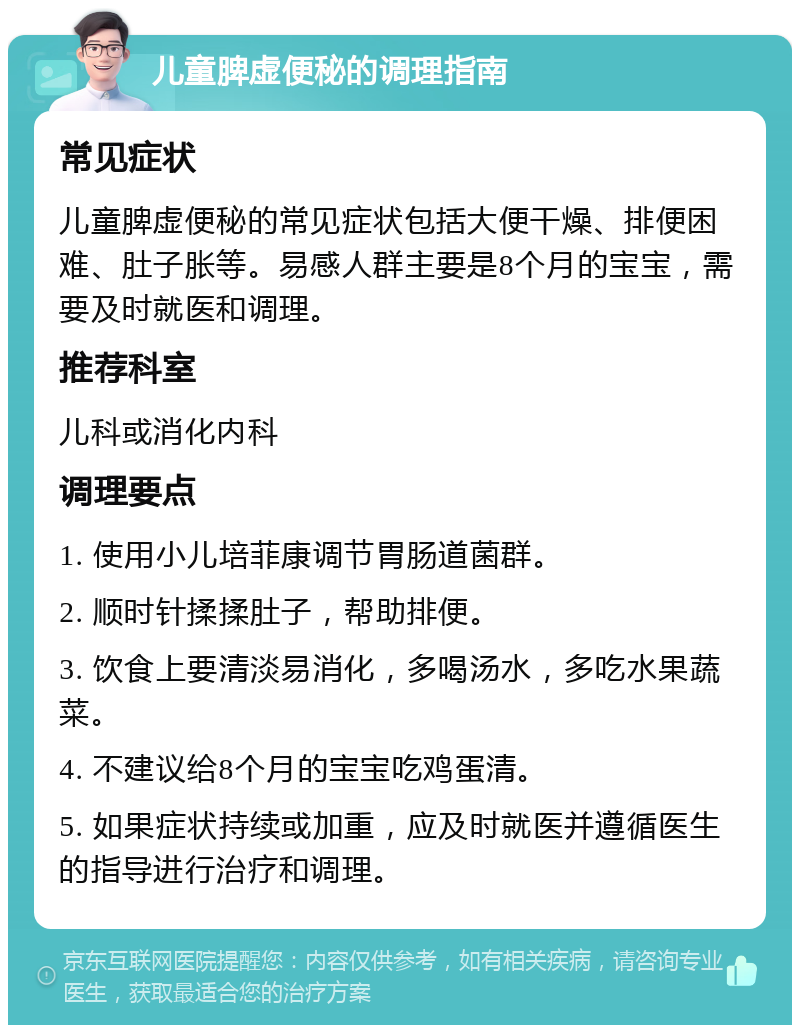 儿童脾虚便秘的调理指南 常见症状 儿童脾虚便秘的常见症状包括大便干燥、排便困难、肚子胀等。易感人群主要是8个月的宝宝，需要及时就医和调理。 推荐科室 儿科或消化内科 调理要点 1. 使用小儿培菲康调节胃肠道菌群。 2. 顺时针揉揉肚子，帮助排便。 3. 饮食上要清淡易消化，多喝汤水，多吃水果蔬菜。 4. 不建议给8个月的宝宝吃鸡蛋清。 5. 如果症状持续或加重，应及时就医并遵循医生的指导进行治疗和调理。