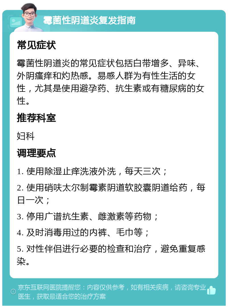 霉菌性阴道炎复发指南 常见症状 霉菌性阴道炎的常见症状包括白带增多、异味、外阴瘙痒和灼热感。易感人群为有性生活的女性，尤其是使用避孕药、抗生素或有糖尿病的女性。 推荐科室 妇科 调理要点 1. 使用除湿止痒洗液外洗，每天三次； 2. 使用硝呋太尔制霉素阴道软胶囊阴道给药，每日一次； 3. 停用广谱抗生素、雌激素等药物； 4. 及时消毒用过的内裤、毛巾等； 5. 对性伴侣进行必要的检查和治疗，避免重复感染。