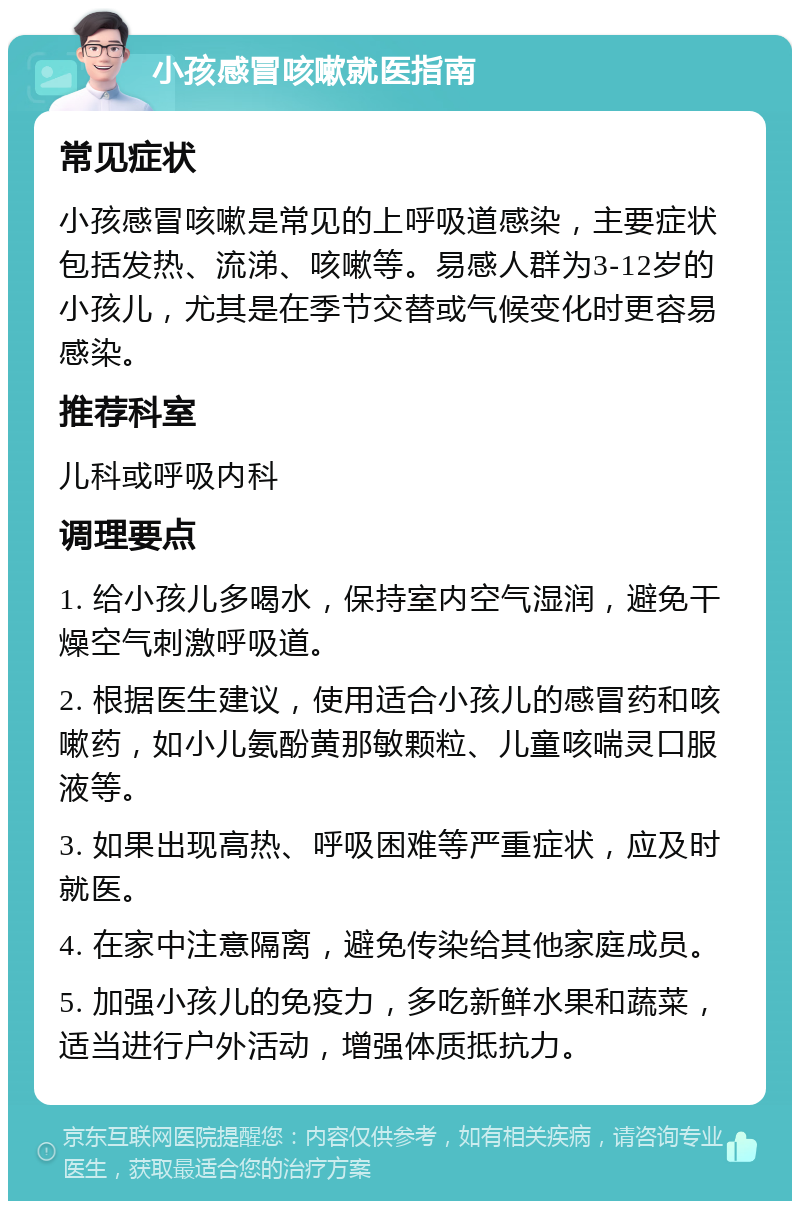 小孩感冒咳嗽就医指南 常见症状 小孩感冒咳嗽是常见的上呼吸道感染，主要症状包括发热、流涕、咳嗽等。易感人群为3-12岁的小孩儿，尤其是在季节交替或气候变化时更容易感染。 推荐科室 儿科或呼吸内科 调理要点 1. 给小孩儿多喝水，保持室内空气湿润，避免干燥空气刺激呼吸道。 2. 根据医生建议，使用适合小孩儿的感冒药和咳嗽药，如小儿氨酚黄那敏颗粒、儿童咳喘灵口服液等。 3. 如果出现高热、呼吸困难等严重症状，应及时就医。 4. 在家中注意隔离，避免传染给其他家庭成员。 5. 加强小孩儿的免疫力，多吃新鲜水果和蔬菜，适当进行户外活动，增强体质抵抗力。