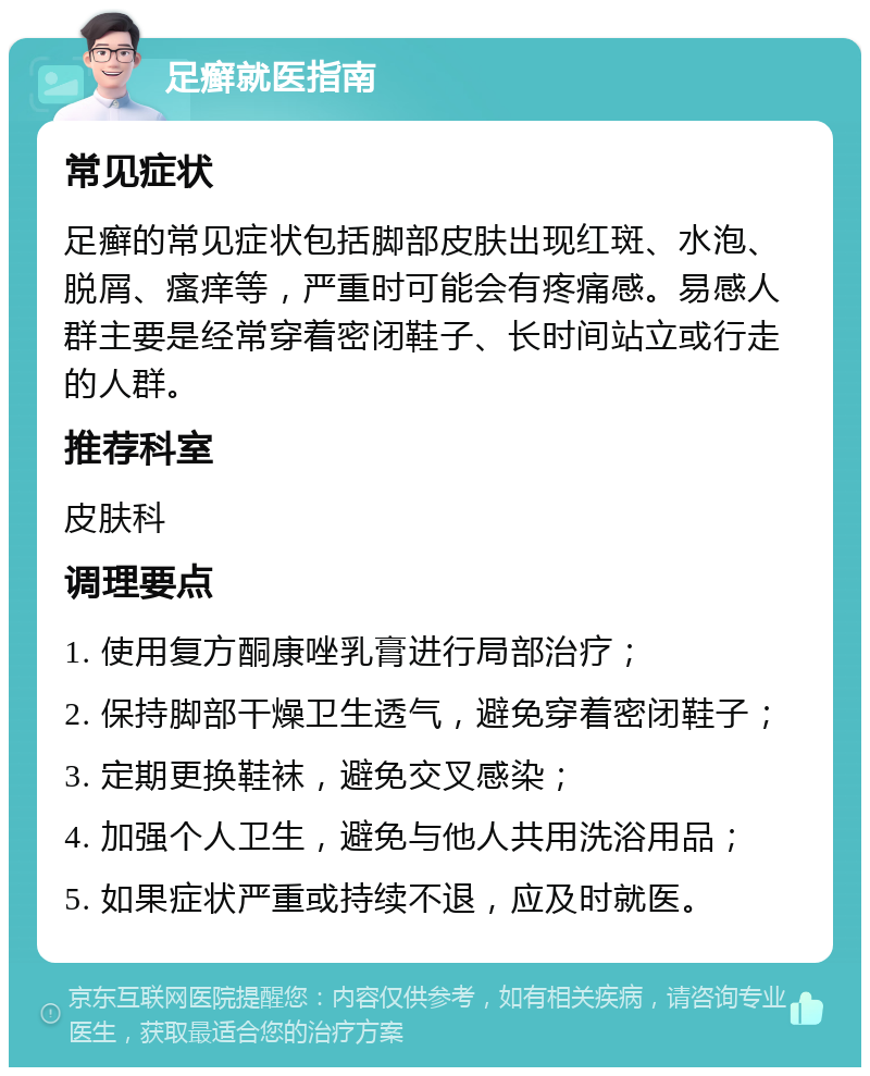 足癣就医指南 常见症状 足癣的常见症状包括脚部皮肤出现红斑、水泡、脱屑、瘙痒等，严重时可能会有疼痛感。易感人群主要是经常穿着密闭鞋子、长时间站立或行走的人群。 推荐科室 皮肤科 调理要点 1. 使用复方酮康唑乳膏进行局部治疗； 2. 保持脚部干燥卫生透气，避免穿着密闭鞋子； 3. 定期更换鞋袜，避免交叉感染； 4. 加强个人卫生，避免与他人共用洗浴用品； 5. 如果症状严重或持续不退，应及时就医。