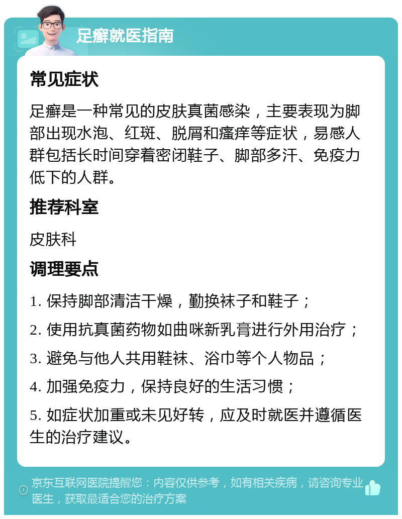 足癣就医指南 常见症状 足癣是一种常见的皮肤真菌感染，主要表现为脚部出现水泡、红斑、脱屑和瘙痒等症状，易感人群包括长时间穿着密闭鞋子、脚部多汗、免疫力低下的人群。 推荐科室 皮肤科 调理要点 1. 保持脚部清洁干燥，勤换袜子和鞋子； 2. 使用抗真菌药物如曲咪新乳膏进行外用治疗； 3. 避免与他人共用鞋袜、浴巾等个人物品； 4. 加强免疫力，保持良好的生活习惯； 5. 如症状加重或未见好转，应及时就医并遵循医生的治疗建议。