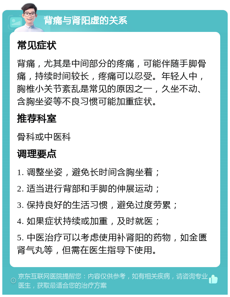 背痛与肾阳虚的关系 常见症状 背痛，尤其是中间部分的疼痛，可能伴随手脚骨痛，持续时间较长，疼痛可以忍受。年轻人中，胸椎小关节紊乱是常见的原因之一，久坐不动、含胸坐姿等不良习惯可能加重症状。 推荐科室 骨科或中医科 调理要点 1. 调整坐姿，避免长时间含胸坐着； 2. 适当进行背部和手脚的伸展运动； 3. 保持良好的生活习惯，避免过度劳累； 4. 如果症状持续或加重，及时就医； 5. 中医治疗可以考虑使用补肾阳的药物，如金匮肾气丸等，但需在医生指导下使用。