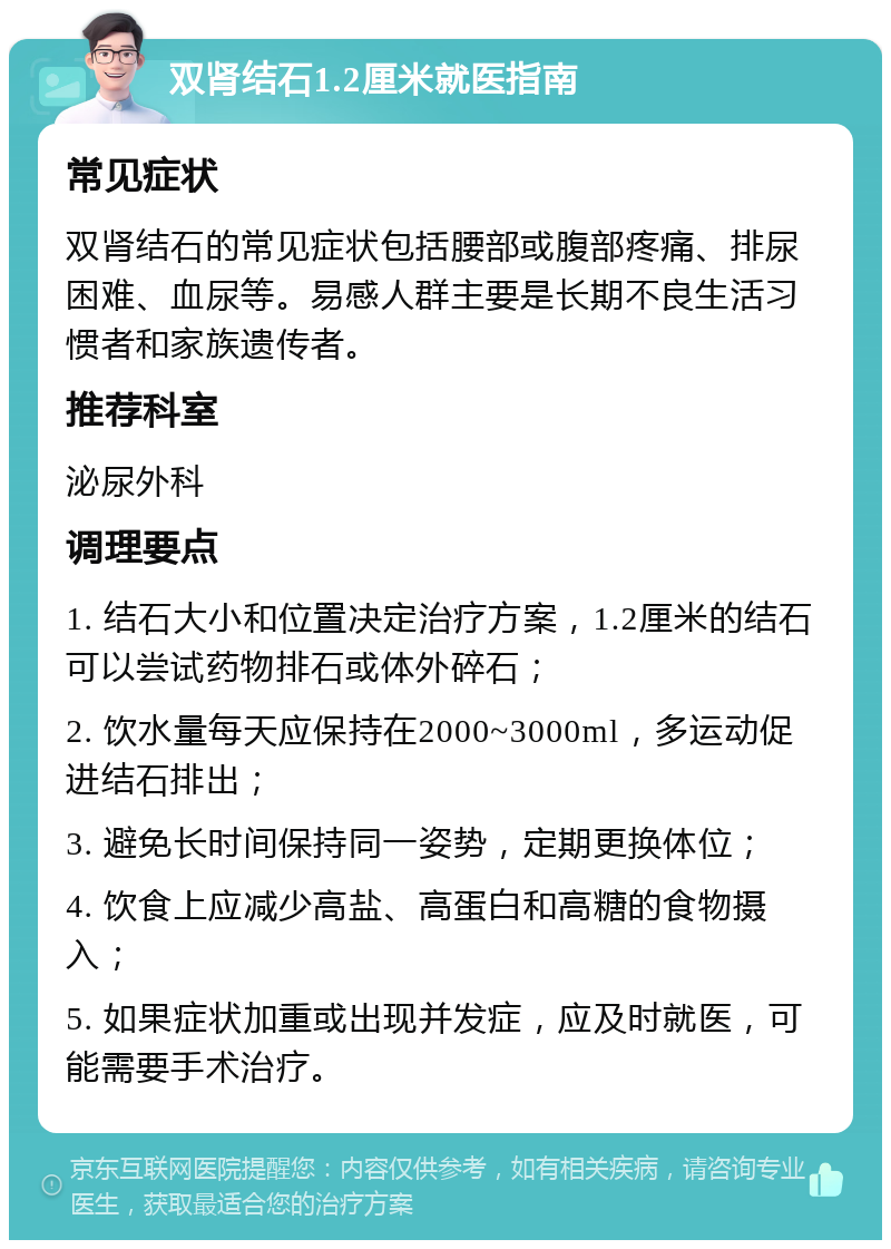 双肾结石1.2厘米就医指南 常见症状 双肾结石的常见症状包括腰部或腹部疼痛、排尿困难、血尿等。易感人群主要是长期不良生活习惯者和家族遗传者。 推荐科室 泌尿外科 调理要点 1. 结石大小和位置决定治疗方案，1.2厘米的结石可以尝试药物排石或体外碎石； 2. 饮水量每天应保持在2000~3000ml，多运动促进结石排出； 3. 避免长时间保持同一姿势，定期更换体位； 4. 饮食上应减少高盐、高蛋白和高糖的食物摄入； 5. 如果症状加重或出现并发症，应及时就医，可能需要手术治疗。