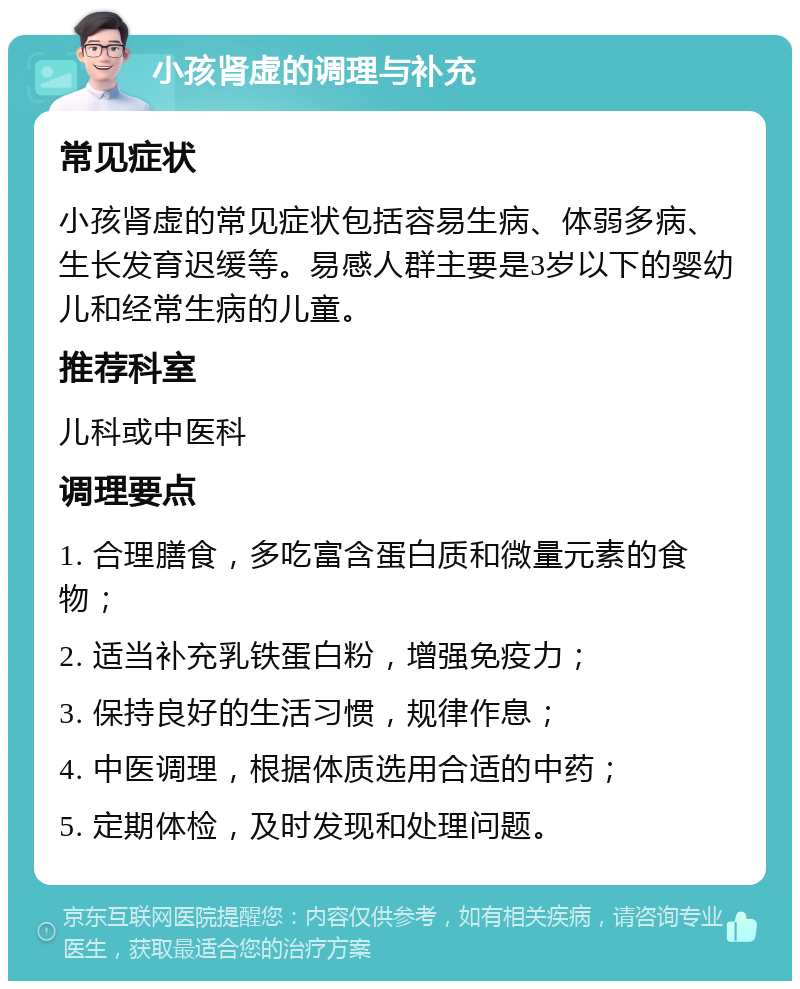 小孩肾虚的调理与补充 常见症状 小孩肾虚的常见症状包括容易生病、体弱多病、生长发育迟缓等。易感人群主要是3岁以下的婴幼儿和经常生病的儿童。 推荐科室 儿科或中医科 调理要点 1. 合理膳食，多吃富含蛋白质和微量元素的食物； 2. 适当补充乳铁蛋白粉，增强免疫力； 3. 保持良好的生活习惯，规律作息； 4. 中医调理，根据体质选用合适的中药； 5. 定期体检，及时发现和处理问题。