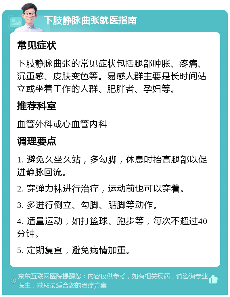 下肢静脉曲张就医指南 常见症状 下肢静脉曲张的常见症状包括腿部肿胀、疼痛、沉重感、皮肤变色等。易感人群主要是长时间站立或坐着工作的人群、肥胖者、孕妇等。 推荐科室 血管外科或心血管内科 调理要点 1. 避免久坐久站，多勾脚，休息时抬高腿部以促进静脉回流。 2. 穿弹力袜进行治疗，运动前也可以穿着。 3. 多进行倒立、勾脚、踮脚等动作。 4. 适量运动，如打篮球、跑步等，每次不超过40分钟。 5. 定期复查，避免病情加重。