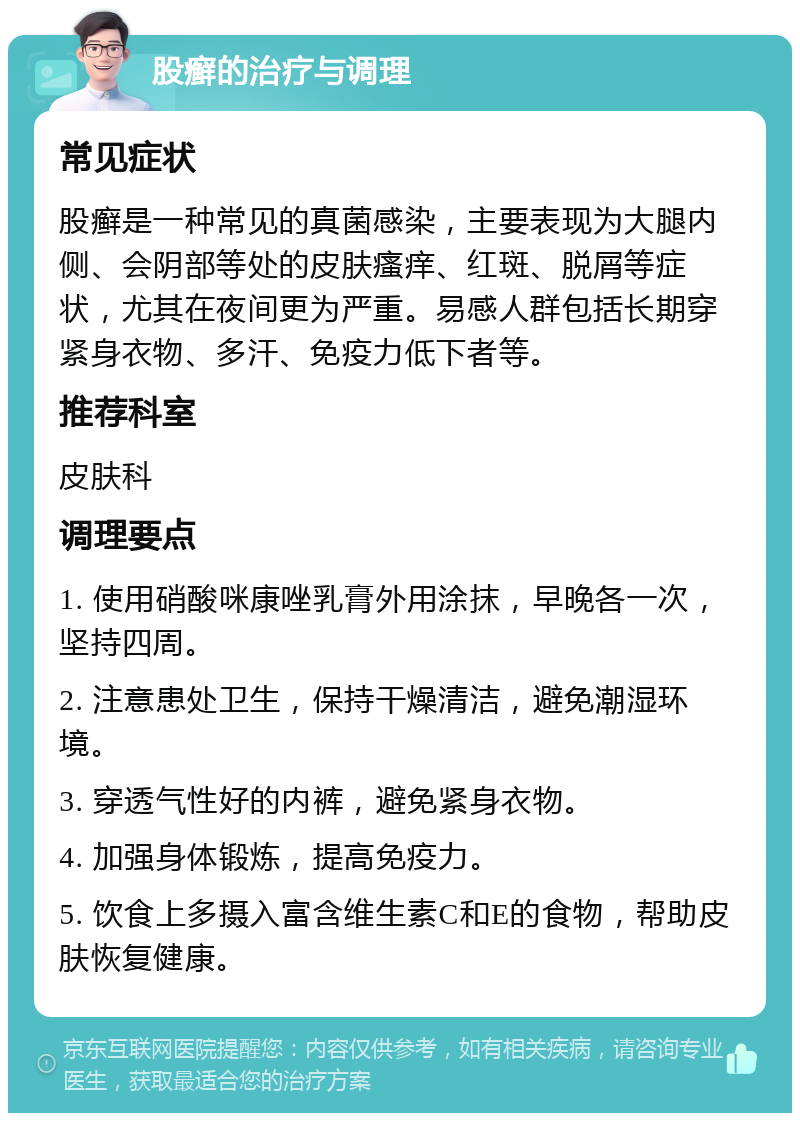 股癣的治疗与调理 常见症状 股癣是一种常见的真菌感染，主要表现为大腿内侧、会阴部等处的皮肤瘙痒、红斑、脱屑等症状，尤其在夜间更为严重。易感人群包括长期穿紧身衣物、多汗、免疫力低下者等。 推荐科室 皮肤科 调理要点 1. 使用硝酸咪康唑乳膏外用涂抹，早晚各一次，坚持四周。 2. 注意患处卫生，保持干燥清洁，避免潮湿环境。 3. 穿透气性好的内裤，避免紧身衣物。 4. 加强身体锻炼，提高免疫力。 5. 饮食上多摄入富含维生素C和E的食物，帮助皮肤恢复健康。