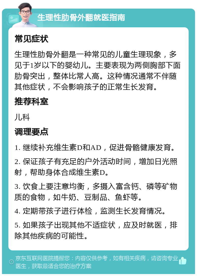 生理性肋骨外翻就医指南 常见症状 生理性肋骨外翻是一种常见的儿童生理现象，多见于1岁以下的婴幼儿。主要表现为两侧胸部下面肋骨突出，整体比常人高。这种情况通常不伴随其他症状，不会影响孩子的正常生长发育。 推荐科室 儿科 调理要点 1. 继续补充维生素D和AD，促进骨骼健康发育。 2. 保证孩子有充足的户外活动时间，增加日光照射，帮助身体合成维生素D。 3. 饮食上要注意均衡，多摄入富含钙、磷等矿物质的食物，如牛奶、豆制品、鱼虾等。 4. 定期带孩子进行体检，监测生长发育情况。 5. 如果孩子出现其他不适症状，应及时就医，排除其他疾病的可能性。