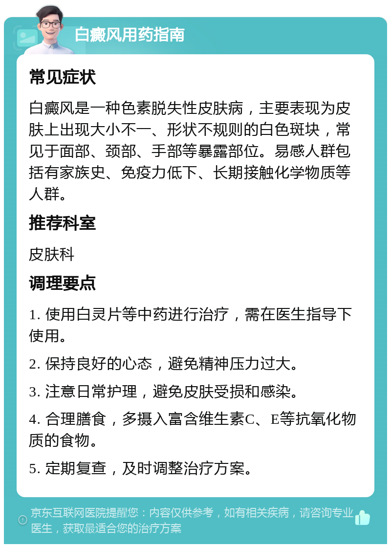 白癜风用药指南 常见症状 白癜风是一种色素脱失性皮肤病，主要表现为皮肤上出现大小不一、形状不规则的白色斑块，常见于面部、颈部、手部等暴露部位。易感人群包括有家族史、免疫力低下、长期接触化学物质等人群。 推荐科室 皮肤科 调理要点 1. 使用白灵片等中药进行治疗，需在医生指导下使用。 2. 保持良好的心态，避免精神压力过大。 3. 注意日常护理，避免皮肤受损和感染。 4. 合理膳食，多摄入富含维生素C、E等抗氧化物质的食物。 5. 定期复查，及时调整治疗方案。