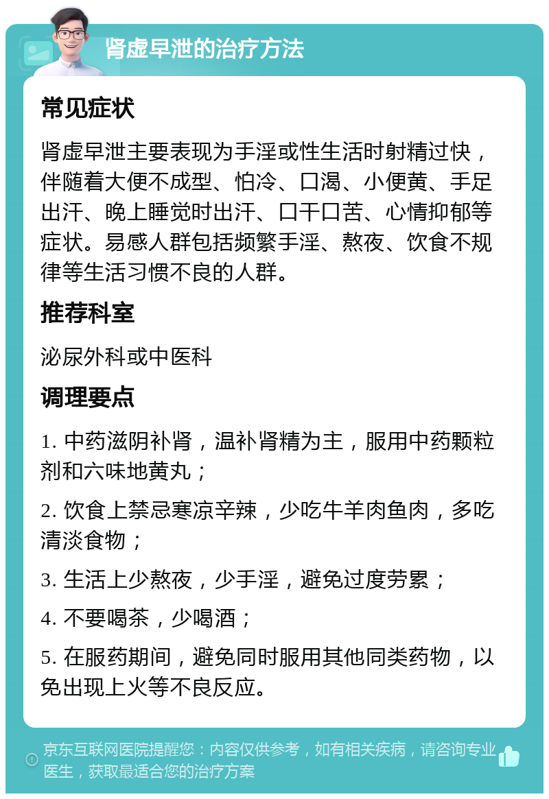 肾虚早泄的治疗方法 常见症状 肾虚早泄主要表现为手淫或性生活时射精过快，伴随着大便不成型、怕冷、口渴、小便黄、手足出汗、晚上睡觉时出汗、口干口苦、心情抑郁等症状。易感人群包括频繁手淫、熬夜、饮食不规律等生活习惯不良的人群。 推荐科室 泌尿外科或中医科 调理要点 1. 中药滋阴补肾，温补肾精为主，服用中药颗粒剂和六味地黄丸； 2. 饮食上禁忌寒凉辛辣，少吃牛羊肉鱼肉，多吃清淡食物； 3. 生活上少熬夜，少手淫，避免过度劳累； 4. 不要喝茶，少喝酒； 5. 在服药期间，避免同时服用其他同类药物，以免出现上火等不良反应。