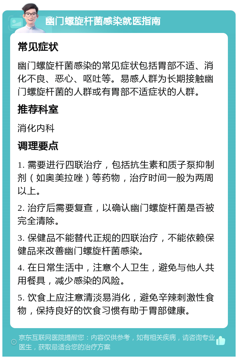 幽门螺旋杆菌感染就医指南 常见症状 幽门螺旋杆菌感染的常见症状包括胃部不适、消化不良、恶心、呕吐等。易感人群为长期接触幽门螺旋杆菌的人群或有胃部不适症状的人群。 推荐科室 消化内科 调理要点 1. 需要进行四联治疗，包括抗生素和质子泵抑制剂（如奥美拉唑）等药物，治疗时间一般为两周以上。 2. 治疗后需要复查，以确认幽门螺旋杆菌是否被完全清除。 3. 保健品不能替代正规的四联治疗，不能依赖保健品来改善幽门螺旋杆菌感染。 4. 在日常生活中，注意个人卫生，避免与他人共用餐具，减少感染的风险。 5. 饮食上应注意清淡易消化，避免辛辣刺激性食物，保持良好的饮食习惯有助于胃部健康。