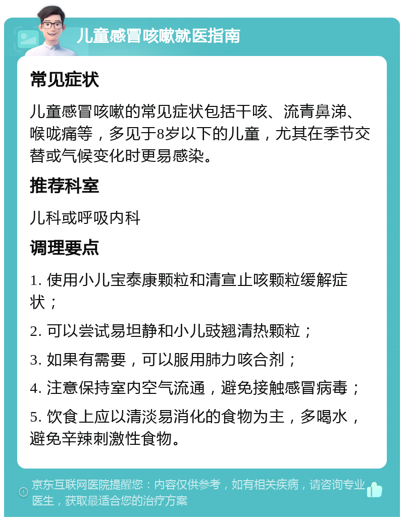 儿童感冒咳嗽就医指南 常见症状 儿童感冒咳嗽的常见症状包括干咳、流青鼻涕、喉咙痛等，多见于8岁以下的儿童，尤其在季节交替或气候变化时更易感染。 推荐科室 儿科或呼吸内科 调理要点 1. 使用小儿宝泰康颗粒和清宣止咳颗粒缓解症状； 2. 可以尝试易坦静和小儿豉翘清热颗粒； 3. 如果有需要，可以服用肺力咳合剂； 4. 注意保持室内空气流通，避免接触感冒病毒； 5. 饮食上应以清淡易消化的食物为主，多喝水，避免辛辣刺激性食物。