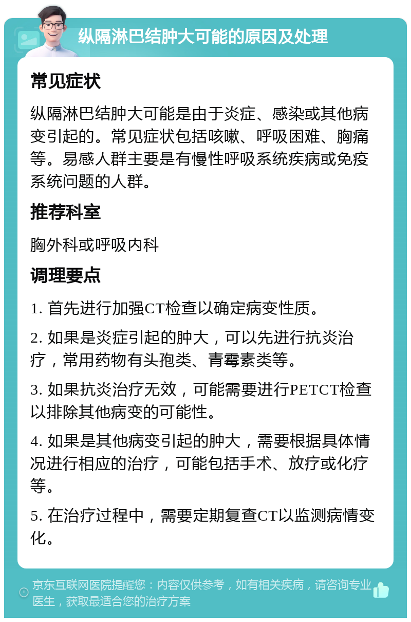 纵隔淋巴结肿大可能的原因及处理 常见症状 纵隔淋巴结肿大可能是由于炎症、感染或其他病变引起的。常见症状包括咳嗽、呼吸困难、胸痛等。易感人群主要是有慢性呼吸系统疾病或免疫系统问题的人群。 推荐科室 胸外科或呼吸内科 调理要点 1. 首先进行加强CT检查以确定病变性质。 2. 如果是炎症引起的肿大，可以先进行抗炎治疗，常用药物有头孢类、青霉素类等。 3. 如果抗炎治疗无效，可能需要进行PETCT检查以排除其他病变的可能性。 4. 如果是其他病变引起的肿大，需要根据具体情况进行相应的治疗，可能包括手术、放疗或化疗等。 5. 在治疗过程中，需要定期复查CT以监测病情变化。