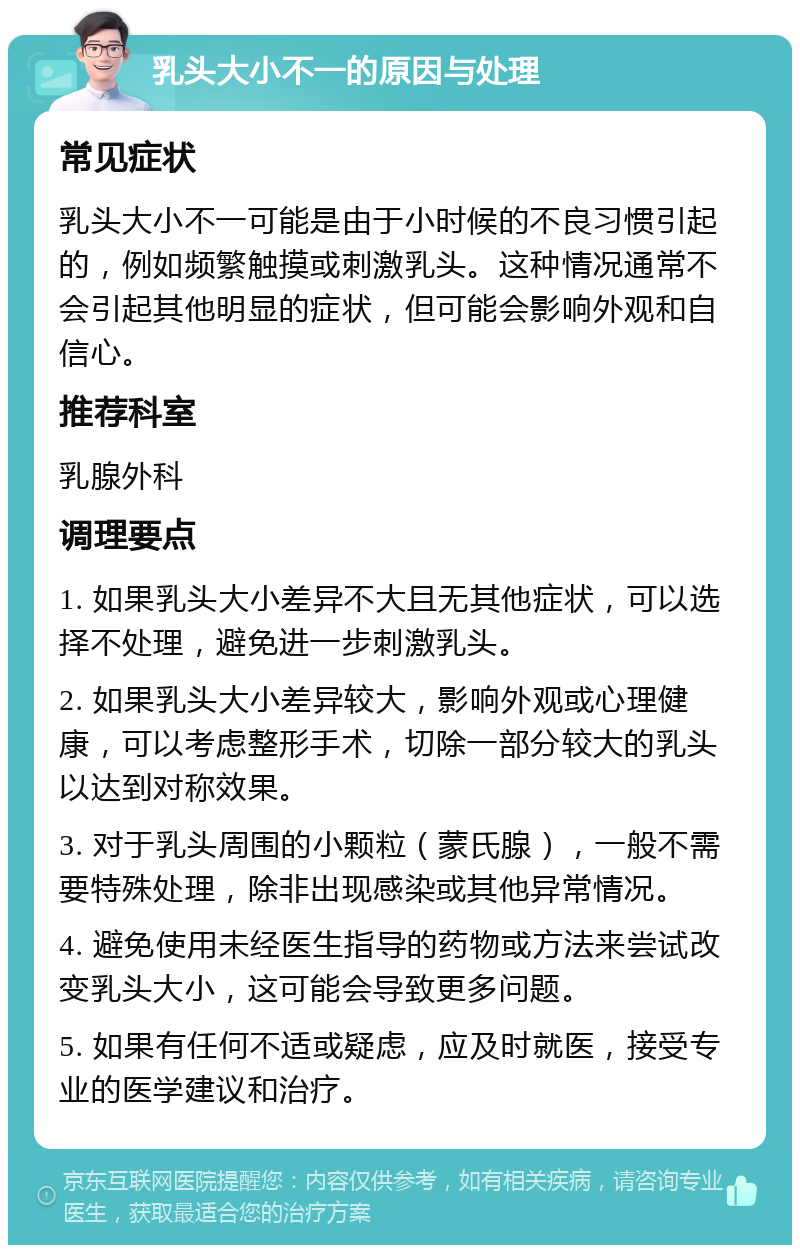 乳头大小不一的原因与处理 常见症状 乳头大小不一可能是由于小时候的不良习惯引起的，例如频繁触摸或刺激乳头。这种情况通常不会引起其他明显的症状，但可能会影响外观和自信心。 推荐科室 乳腺外科 调理要点 1. 如果乳头大小差异不大且无其他症状，可以选择不处理，避免进一步刺激乳头。 2. 如果乳头大小差异较大，影响外观或心理健康，可以考虑整形手术，切除一部分较大的乳头以达到对称效果。 3. 对于乳头周围的小颗粒（蒙氏腺），一般不需要特殊处理，除非出现感染或其他异常情况。 4. 避免使用未经医生指导的药物或方法来尝试改变乳头大小，这可能会导致更多问题。 5. 如果有任何不适或疑虑，应及时就医，接受专业的医学建议和治疗。