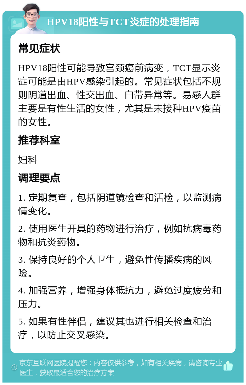 HPV18阳性与TCT炎症的处理指南 常见症状 HPV18阳性可能导致宫颈癌前病变，TCT显示炎症可能是由HPV感染引起的。常见症状包括不规则阴道出血、性交出血、白带异常等。易感人群主要是有性生活的女性，尤其是未接种HPV疫苗的女性。 推荐科室 妇科 调理要点 1. 定期复查，包括阴道镜检查和活检，以监测病情变化。 2. 使用医生开具的药物进行治疗，例如抗病毒药物和抗炎药物。 3. 保持良好的个人卫生，避免性传播疾病的风险。 4. 加强营养，增强身体抵抗力，避免过度疲劳和压力。 5. 如果有性伴侣，建议其也进行相关检查和治疗，以防止交叉感染。