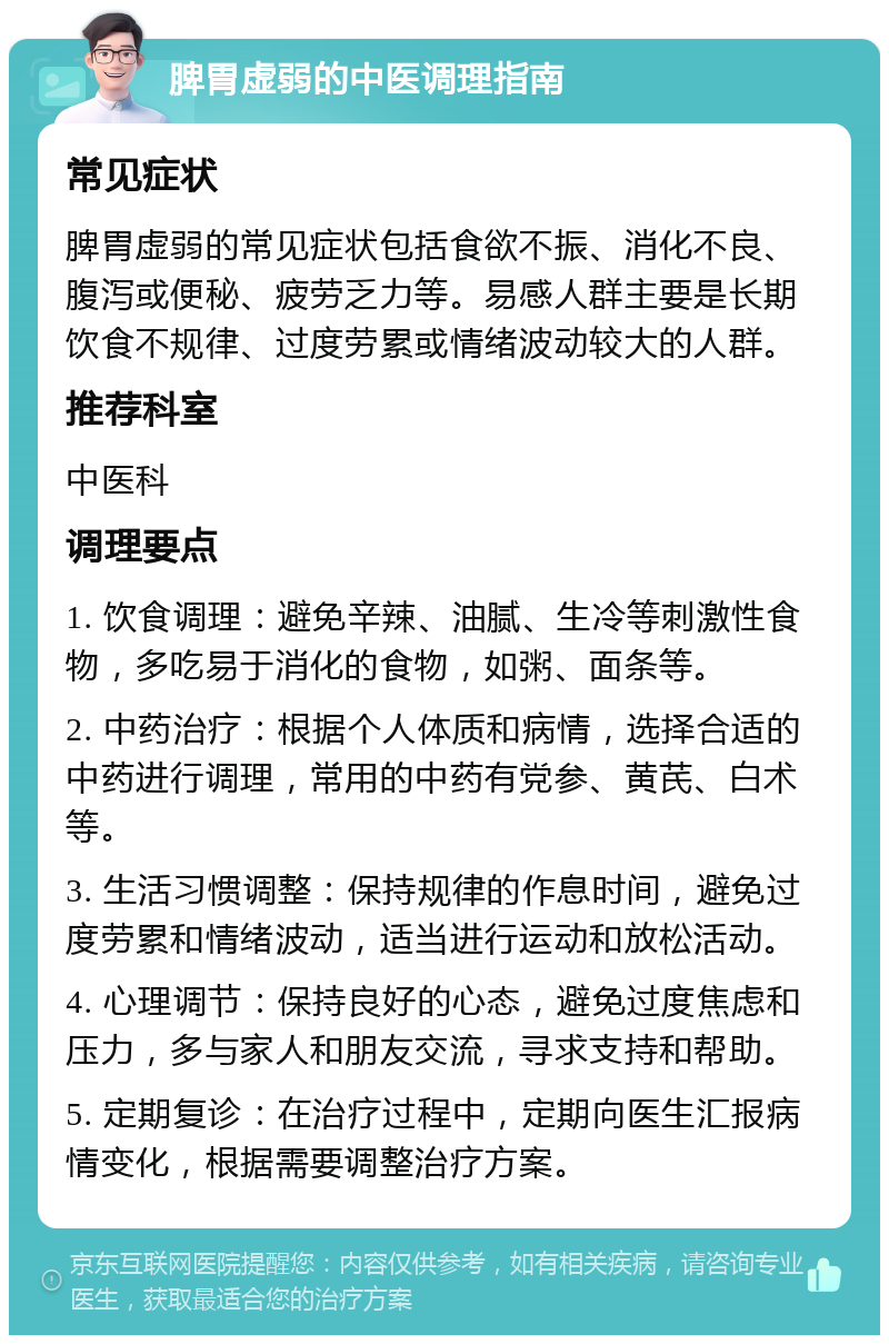 脾胃虚弱的中医调理指南 常见症状 脾胃虚弱的常见症状包括食欲不振、消化不良、腹泻或便秘、疲劳乏力等。易感人群主要是长期饮食不规律、过度劳累或情绪波动较大的人群。 推荐科室 中医科 调理要点 1. 饮食调理：避免辛辣、油腻、生冷等刺激性食物，多吃易于消化的食物，如粥、面条等。 2. 中药治疗：根据个人体质和病情，选择合适的中药进行调理，常用的中药有党参、黄芪、白术等。 3. 生活习惯调整：保持规律的作息时间，避免过度劳累和情绪波动，适当进行运动和放松活动。 4. 心理调节：保持良好的心态，避免过度焦虑和压力，多与家人和朋友交流，寻求支持和帮助。 5. 定期复诊：在治疗过程中，定期向医生汇报病情变化，根据需要调整治疗方案。