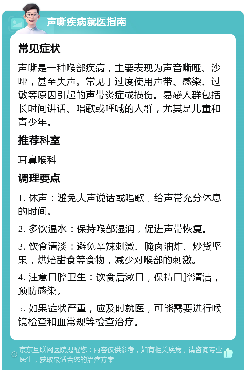 声嘶疾病就医指南 常见症状 声嘶是一种喉部疾病，主要表现为声音嘶哑、沙哑，甚至失声。常见于过度使用声带、感染、过敏等原因引起的声带炎症或损伤。易感人群包括长时间讲话、唱歌或呼喊的人群，尤其是儿童和青少年。 推荐科室 耳鼻喉科 调理要点 1. 休声：避免大声说话或唱歌，给声带充分休息的时间。 2. 多饮温水：保持喉部湿润，促进声带恢复。 3. 饮食清淡：避免辛辣刺激、腌卤油炸、炒货坚果，烘焙甜食等食物，减少对喉部的刺激。 4. 注意口腔卫生：饮食后漱口，保持口腔清洁，预防感染。 5. 如果症状严重，应及时就医，可能需要进行喉镜检查和血常规等检查治疗。