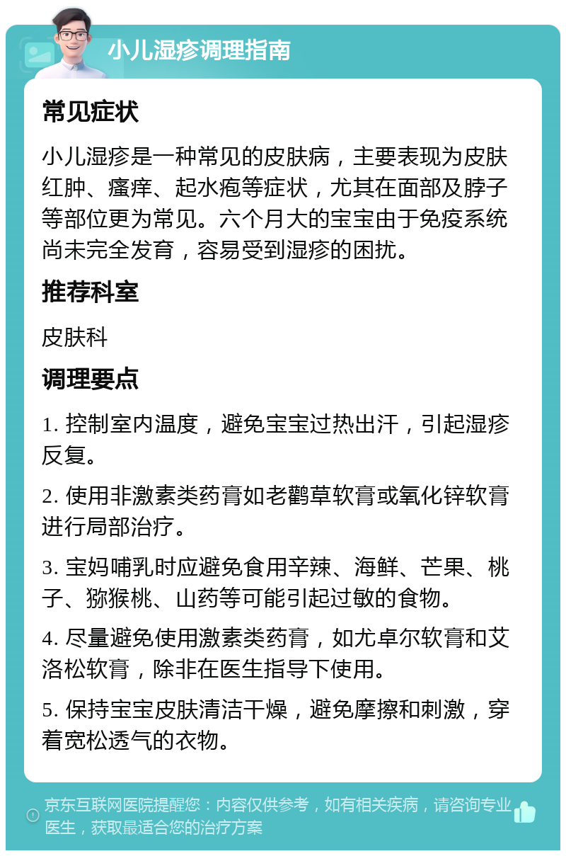 小儿湿疹调理指南 常见症状 小儿湿疹是一种常见的皮肤病，主要表现为皮肤红肿、瘙痒、起水疱等症状，尤其在面部及脖子等部位更为常见。六个月大的宝宝由于免疫系统尚未完全发育，容易受到湿疹的困扰。 推荐科室 皮肤科 调理要点 1. 控制室内温度，避免宝宝过热出汗，引起湿疹反复。 2. 使用非激素类药膏如老鹳草软膏或氧化锌软膏进行局部治疗。 3. 宝妈哺乳时应避免食用辛辣、海鲜、芒果、桃子、猕猴桃、山药等可能引起过敏的食物。 4. 尽量避免使用激素类药膏，如尤卓尔软膏和艾洛松软膏，除非在医生指导下使用。 5. 保持宝宝皮肤清洁干燥，避免摩擦和刺激，穿着宽松透气的衣物。