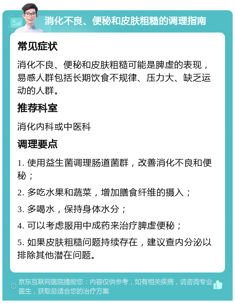 消化不良、便秘和皮肤粗糙的调理指南 常见症状 消化不良、便秘和皮肤粗糙可能是脾虚的表现，易感人群包括长期饮食不规律、压力大、缺乏运动的人群。 推荐科室 消化内科或中医科 调理要点 1. 使用益生菌调理肠道菌群，改善消化不良和便秘； 2. 多吃水果和蔬菜，增加膳食纤维的摄入； 3. 多喝水，保持身体水分； 4. 可以考虑服用中成药来治疗脾虚便秘； 5. 如果皮肤粗糙问题持续存在，建议查内分泌以排除其他潜在问题。