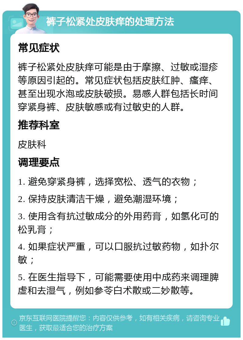 裤子松紧处皮肤痒的处理方法 常见症状 裤子松紧处皮肤痒可能是由于摩擦、过敏或湿疹等原因引起的。常见症状包括皮肤红肿、瘙痒、甚至出现水泡或皮肤破损。易感人群包括长时间穿紧身裤、皮肤敏感或有过敏史的人群。 推荐科室 皮肤科 调理要点 1. 避免穿紧身裤，选择宽松、透气的衣物； 2. 保持皮肤清洁干燥，避免潮湿环境； 3. 使用含有抗过敏成分的外用药膏，如氢化可的松乳膏； 4. 如果症状严重，可以口服抗过敏药物，如扑尔敏； 5. 在医生指导下，可能需要使用中成药来调理脾虚和去湿气，例如参苓白术散或二妙散等。