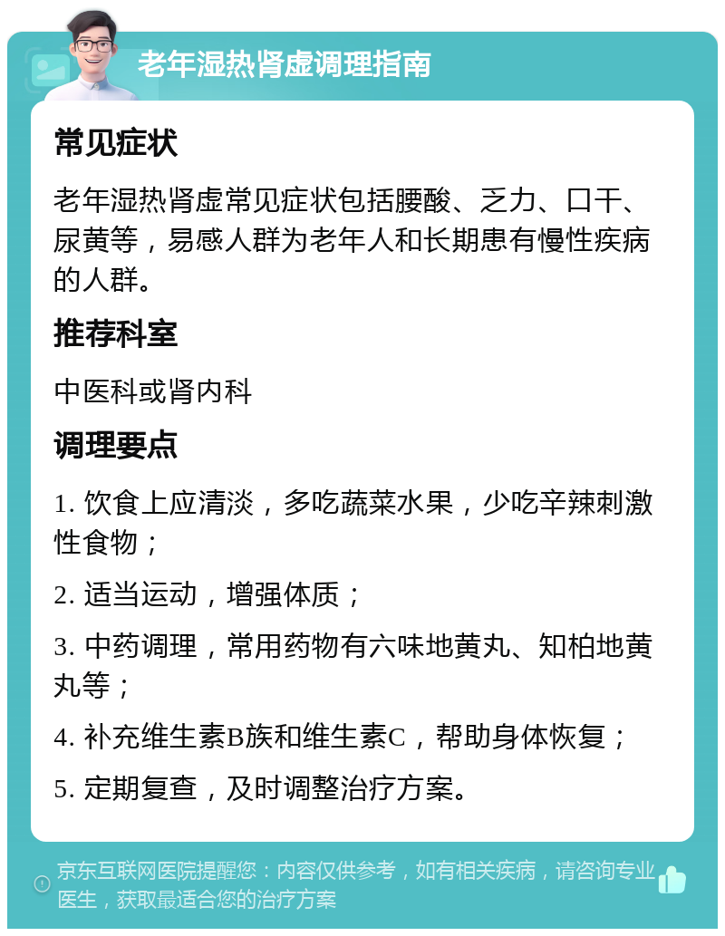 老年湿热肾虚调理指南 常见症状 老年湿热肾虚常见症状包括腰酸、乏力、口干、尿黄等，易感人群为老年人和长期患有慢性疾病的人群。 推荐科室 中医科或肾内科 调理要点 1. 饮食上应清淡，多吃蔬菜水果，少吃辛辣刺激性食物； 2. 适当运动，增强体质； 3. 中药调理，常用药物有六味地黄丸、知柏地黄丸等； 4. 补充维生素B族和维生素C，帮助身体恢复； 5. 定期复查，及时调整治疗方案。