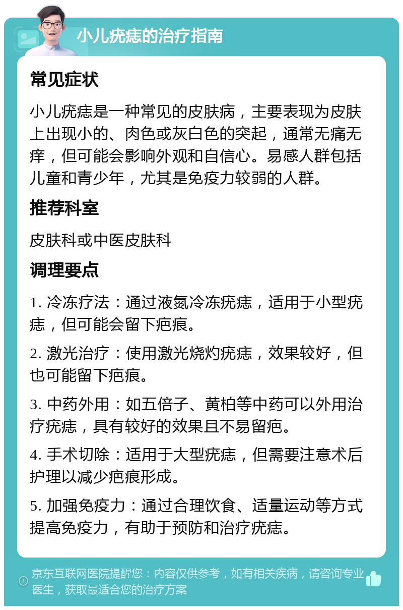 小儿疣痣的治疗指南 常见症状 小儿疣痣是一种常见的皮肤病，主要表现为皮肤上出现小的、肉色或灰白色的突起，通常无痛无痒，但可能会影响外观和自信心。易感人群包括儿童和青少年，尤其是免疫力较弱的人群。 推荐科室 皮肤科或中医皮肤科 调理要点 1. 冷冻疗法：通过液氮冷冻疣痣，适用于小型疣痣，但可能会留下疤痕。 2. 激光治疗：使用激光烧灼疣痣，效果较好，但也可能留下疤痕。 3. 中药外用：如五倍子、黄柏等中药可以外用治疗疣痣，具有较好的效果且不易留疤。 4. 手术切除：适用于大型疣痣，但需要注意术后护理以减少疤痕形成。 5. 加强免疫力：通过合理饮食、适量运动等方式提高免疫力，有助于预防和治疗疣痣。