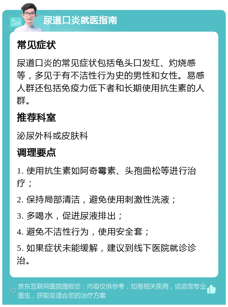 尿道口炎就医指南 常见症状 尿道口炎的常见症状包括龟头口发红、灼烧感等，多见于有不洁性行为史的男性和女性。易感人群还包括免疫力低下者和长期使用抗生素的人群。 推荐科室 泌尿外科或皮肤科 调理要点 1. 使用抗生素如阿奇霉素、头孢曲松等进行治疗； 2. 保持局部清洁，避免使用刺激性洗液； 3. 多喝水，促进尿液排出； 4. 避免不洁性行为，使用安全套； 5. 如果症状未能缓解，建议到线下医院就诊诊治。