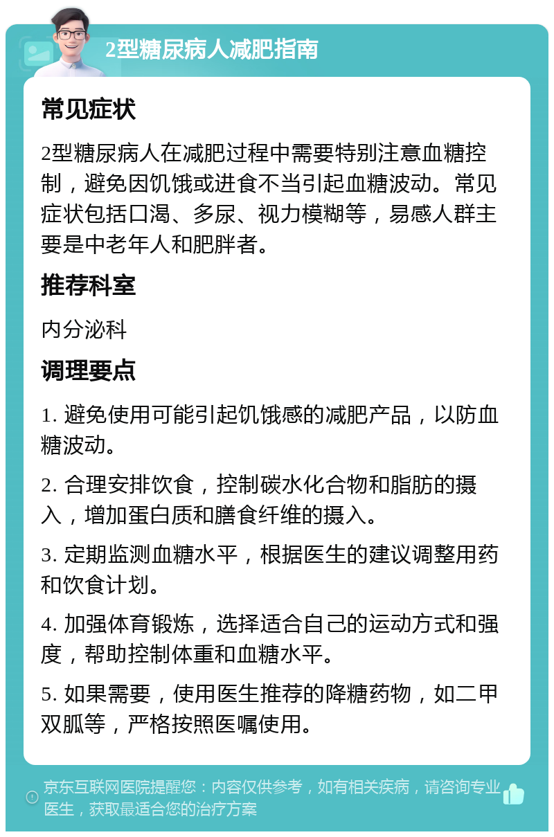 2型糖尿病人减肥指南 常见症状 2型糖尿病人在减肥过程中需要特别注意血糖控制，避免因饥饿或进食不当引起血糖波动。常见症状包括口渴、多尿、视力模糊等，易感人群主要是中老年人和肥胖者。 推荐科室 内分泌科 调理要点 1. 避免使用可能引起饥饿感的减肥产品，以防血糖波动。 2. 合理安排饮食，控制碳水化合物和脂肪的摄入，增加蛋白质和膳食纤维的摄入。 3. 定期监测血糖水平，根据医生的建议调整用药和饮食计划。 4. 加强体育锻炼，选择适合自己的运动方式和强度，帮助控制体重和血糖水平。 5. 如果需要，使用医生推荐的降糖药物，如二甲双胍等，严格按照医嘱使用。