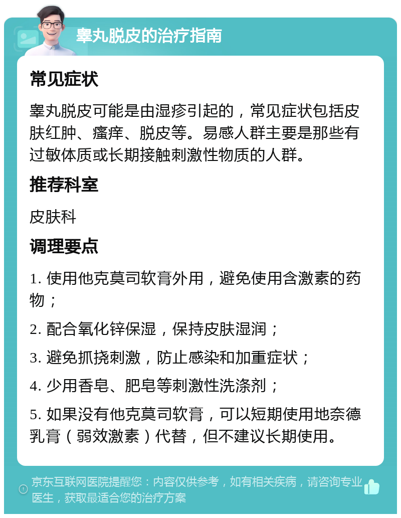 睾丸脱皮的治疗指南 常见症状 睾丸脱皮可能是由湿疹引起的，常见症状包括皮肤红肿、瘙痒、脱皮等。易感人群主要是那些有过敏体质或长期接触刺激性物质的人群。 推荐科室 皮肤科 调理要点 1. 使用他克莫司软膏外用，避免使用含激素的药物； 2. 配合氧化锌保湿，保持皮肤湿润； 3. 避免抓挠刺激，防止感染和加重症状； 4. 少用香皂、肥皂等刺激性洗涤剂； 5. 如果没有他克莫司软膏，可以短期使用地奈德乳膏（弱效激素）代替，但不建议长期使用。